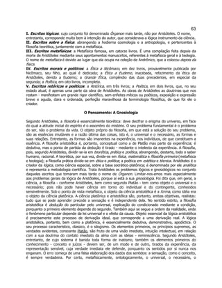 63 
I. Escritos lógicos: cujo conjunto foi denominado Órganon mais tarde, não por Aristóteles. O nome, entretanto, corresponde muito bem à intenção do autor, que considerava a lógica instrumento da ciência. 
II. Escritos sobre a física: abrangendo a hodierna cosmologia e a antropologia, e pertencentes à filosofia teorética, juntamente com a metafísica. 
III. Escritos metafísicos: a Metafísica famosa, em catorze livros. É uma compilação feita depois da morte de Aristóteles mediante seus apontamentos manuscritos, referentes à metafísica geral e à teologia. O nome de metafísica é devido ao lugar que ela ocupa na coleção de Andrônico, que a colocou depois da física. 
IV. Escritos morais e políticos: a Ética a Nicômaco, em dez livros, provavelmente publicada por Nicômaco, seu filho, ao qual é dedicada; a Ética a Eudemo, inacabada, refazimento da ética de Aristóteles, devido a Eudemo; a Grande Ética, compêndio das duas precedentes, em especial da segunda; a Política, em oito livros, incompleta. 
V. Escritos retóricos e poéticos: a Retórica, em três livros; a Poética, em dois livros, que, no seu estado atual, é apenas uma parte da obra de Aristóteles. As obras de Aristóteles as doutrinas que nos restam - manifestam um grande rigor científico, sem enfeites míticos ou poéticos, exposição e expressão breve e aguda, clara e ordenada, perfeição maravilhosa da terminologia filosófica, de que foi ele o criador. 
O Pensamento: A Gnosiologia 
Segundo Aristóteles, a filosofia é essencialmente teorética: deve decifrar o enigma do universo, em face do qual a atitude inicial do espírito é o assombro do mistério. O seu problema fundamental é o problema do ser, não o problema da vida. O objeto próprio da filosofia, em que está a solução do seu problema, são as essências imutáveis e a razão última das coisas, isto é, o universal e o necessário, as formas e suas relações. Entretanto, as formas são imanentes na experiência, nos indivíduos, de que constituem a essência. A filosofia aristotélica é, portanto, conceptual como a de Platão mas parte da experiência; é dedutiva, mas o ponto de partida da dedução é tirado - mediante o intelecto da experiência. A filosofia, pois, segundo Aristóteles, dividir-se-ia em teorética, prática e poética, abrangendo, destarte, todo o saber humano, racional. A teorética, por sua vez, divide-se em física, matemática e filosofia primeira (metafísica e teologia); a filosofia prática divide-se em ética e política; a poética em estética e técnica. Aristóteles é o criador da lógica, como ciência especial, sobre a base socrático-platônica; é denominada por ele analítica e representa a metodologia científica. Trata Aristóteles os problemas lógicos e gnosiológicos no conjunto daqueles escritos que tomaram mais tarde o nome de Órganon. Limitar-nos-emos mais especialmente aos problemas gerais da lógica de Aristóteles, porque aí está a sua gnosiologia. Foi dito que, em geral, a ciência, a filosofia - conforme Aristóteles, bem como segundo Platão - tem como objeto o universal e o necessário; pois não pode haver ciência em torno do individual e do contingente, conhecidos sensivelmente. Sob o ponto de vista metafísico, o objeto da ciência aristotélica é a forma, como idéia era o objeto da ciência platônica. A ciência platônica e aristotélica são, portanto, ambas objetivas, realistas: tudo que se pode aprender precede a sensação e é independente dela. No sentido estrito, a filosofia aristotélica é dedução do particular pelo universal, explicação do condicionado mediante a condição, porquanto o primeiro elemento depende do segundo. Também aqui se segue a ordem da realidade, onde o fenômeno particular depende da lei universal e o efeito da causa. Objeto essencial da lógica aristotélica é precisamente este processo de derivação ideal, que corresponde a uma derivação real. A lógica aristotélica, portanto, bem como a platônica, é essencialmente dedutiva, demonstrativa, apodíctica. O seu processo característico, clássico, é o silogismo. Os elementos primeiros, os princípios supremos, as verdades evidentes, consoante Platão, são fruto de uma visão imediata, intuição intelectual, em relação com a sua doutrina do contato imediato da alma com as idéias - reminiscência. Segundo Aristóteles, entretanto, de cujo sistema é banida toda forma de inatismo, também os elementos primeiros do conhecimento - conceito e juízos - devem ser, de um modo e de outro, tirados da experiência, da representação sensível, cuja verdade imediata ele defende, porquanto os sentidos por si nunca nos enganam. O erro começa de uma falsa elaboração dos dados dos sentidos: a sensação, como o conceito, é sempre verdadeira. Por certo, metafisicamente, ontologicamente, o universal, o necessário, o  