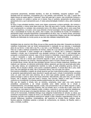 65 
unicamente pensamento, atividade teorética, no dizer de Aristóteles, enquanto qualquer outra atividade teria fim extrínseco, incompatível com o ser perfeito, auto-suficiente. Se o agir, o querer têm objeto diverso do sujeito agente e "querente", Deus não pode agir e querer, mas unicamente conhecer e pensar, conhecer a si próprio e pensar em si mesmo. Deus é, portanto, pensamento de pensamento, pensamento de si, que é pensamento puro. E nesta autocontemplação imutável e ativa, está a beatitude divina. 
Se Deus é mera atividade teorética, tendo como objeto unicamente a própria perfeição, não conhece o mundo imperfeito, e menos ainda opera sobre ele. Deus não atua sobre o mundo, voltando-se para ele, com o pensamento e a vontade; mas unicamente como o fim último, atraente, isto é, como causa final, e, por conseqüência, e só assim, como causa eficiente e formal (exemplar). De Deus depende a ordem, a vida, a racionalidade do mundo; ele, porém, não é criador, nem providência do mundo. Em Aristóteles o pensamento grego conquista logicamente a transcendência de Deus; mas, no mesmo tempo, permanece o dualismo, que vem anular aquele mesmo Absoluto a que logicamente chegara, para dar uma explicação filosófica da relatividade do mundo pondo ao seu lado esta realidade independente dele. 
A Moral 
Aristóteles trata da moral em três Éticas, de que se falou quando das obras dele. Consoante sua doutrina metafísica fundamental, todo ser tende necessariamente à realização da sua natureza, à atualização plena da sua forma: e nisto está o seu fim, o seu bem, a sua felicidade, e, por conseqüência, a sua lei. Visto ser a razão a essência característica do homem, realiza ele a sua natureza vivendo racionalmente e senso disto consciente. E assim consegue ele a felicidade e a virtude, isto é, consegue a felicidade mediante a virtude, que é precisamente uma atividade conforme à razão, isto é, uma atividade que pressupõe o conhecimento racional. Logo, o fim do homem é a felicidade, a que é necessária à virtude, e a esta é necessária a razão. A característica fundamental da moral aristotélica é, portanto, o racionalismo, visto ser a virtude ação consciente segundo a razão, que exige o conhecimento absoluto, metafísico, da natureza e do universo, natureza segundo a qual e na qual o homem deve operar. 
As virtudes éticas, morais, não são mera atividade racional, como as virtudes intelectuais, teoréticas; mas implicam, por natureza, um elemento sentimental, afetivo, passional, que deve ser governado pela razão, e não pode, todavia, ser completamente resolvido na razão. A razão aristotélica governa, domina as paixões, não as aniquila e destrói, como queria o ascetismo platônico. A virtude ética não é, pois, razão pura, mas uma aplicação da razão; não é unicamente ciência, mas uma ação com ciência. 
Uma doutrina aristotélica a respeito da virtude doutrina que teve muita doutrina prática, popular, embora se apresente especulativamente assaz discutível é aquela pela qual a virtude é precisamente concebida como um justo meio entre dois extremos, isto é, entre duas paixões opostas: porquanto o sentido poderia esmagar a razão ou não lhe dar forças suficientes. Naturalmente, este justo meio, na ação de um homem, não é abstrato, igual para todos e sempre; mas concreto, relativo a cada qual, e variável conforme as circunstâncias, as diversas paixões predominantes dos vários indivíduos. 
Pelo que diz respeito à virtude, tem, ao contrário, certamente, maior valor uma outra doutrina aristotélica: precisamente a da virtude concebida como hábito racional. Se a virtude é, fundamentalmente, uma atividade segundo a razão, mais precisamente é ela um hábito segundo a razão, um costume moral, uma disposição constante, reta, da vontade, isto é, a virtude não é inata, como não é inata a ciência; mas adquiri-se mediante a ação, a prática, o exercício e, uma vez adquirida, estabiliza-se, mecaniza-se; torna-se quase uma segunda natureza e, logo, torna-se de fácil execução - como o vício. 
Como já foi mencionado, Aristóteles distingue duas categorias fundamentais de virtudes: as éticas, que constituem propriamente o objeto da moral, e as dianoéticas, que a transcendem. É uma distinção e uma hierarquia, que têm uma importância essencial em relação a toda a filosofia e especialmente à moral. As virtudes intelectuais, teoréticas, contemplativas, são superiores às virtudes éticas, práticas, ativas. Noutras palavras, Aristóteles sustenta o primado do conhecimento, do intelecto, da filosofia, sobre a ação, a vontade, a política. 
 