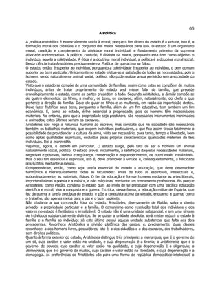 66 
A Política 
A política aristotélica é essencialmente unida à moral, porque o fim último do estado é a virtude, isto é, a formação moral dos cidadãos e o conjunto dos meios necessários para isso. O estado é um organismo moral, condição e complemento da atividade moral individual, e fundamento primeiro da suprema atividade contemplativa. A política, contudo, é distinta da moral, porquanto esta tem como objetivo o indivíduo, aquela a coletividade. A ética é a doutrina moral individual, a política é a doutrina moral social. Desta ciência trata Aristóteles precisamente na Política, de que acima se falou. 
O estado, então, é superior ao indivíduo, porquanto a coletividade é superior ao indivíduo, o bem comum superior ao bem particular. Unicamente no estado efetua-se a satisfação de todas as necessidades, pois o homem, sendo naturalmente animal social, político, não pode realizar a sua perfeição sem a sociedade do estado. 
Visto que o estado se compõe de uma comunidade de famílias, assim como estas se compõem de muitos indivíduos, antes de tratar propriamente do estado será mister falar da família, que precede cronologicamente o estado, como as partes precedem o todo. Segundo Aristóteles, a família compõe-se de quatro elementos: os filhos, a mulher, os bens, os escravos; além, naturalmente, do chefe a que pertence a direção da família. Deve ele guiar os filhos e as mulheres, em razão da imperfeição destes. Deve fazer frutificar seus bens, porquanto a família, além de um fim educativo, tem também um fim econômico. E, como ao estado, é-lhe essencial a propriedade, pois os homens têm necessidades materiais. No entanto, para que a propriedade seja produtora, são necessários instrumentos inanimados e animados; estes últimos seriam os escravos. 
Aristóteles não nega a natureza humana ao escravo; mas constata que na sociedade são necessários também os trabalhos materiais, que exigem indivíduos particulares, a que fica assim tirada fatalmente a possibilidade de providenciar a cultura da alma, visto ser necessário, para tanto, tempo e liberdade, bem como aptas qualidades espirituais, excluídas pelas próprias características qualidades materiais de tais indivíduos. Daí a escravidão. 
Vejamos, agora, o estado em particular. O estado surge, pelo fato de ser o homem um animal naturalmente social, político. O estado provê, inicialmente, a satisfação daquelas necessidades materiais, negativas e positivas, defesa e segurança, conservação e engrandecimento, de outro modo irrealizáveis. Mas o seu fim essencial é espiritual, isto é, deve promover a virtude e, consequentemente, a felicidade dos súditos mediante a ciência. 
Compreende-se, então, como seja tarefa essencial do estado a educação, que deve desenvolver harmônica e hierarquicamente todas as faculdades: antes de tudo as espirituais, intelectuais e, subordinadamente, as materiais, físicas. O fim da educação é formar homens mediante as artes liberais, importantíssimas a poesia e a música, e não máquinas, mediante um treinamento profissional. Eis porque Aristóteles, como Platão, condena o estado que, ao invés de se preocupar com uma pacífica educação científica e moral, visa a conquista e a guerra. E critica, dessa forma, a educação militar de Esparta, que faz da guerra a tarefa precípua do estado, e põe a conquista acima da virtude, enquanto a guerra, como o trabalho, são apenas meios para a paz e o lazer sapiente. 
Não obstante a sua concepção ética do estado, Aristóteles, diversamente de Platão, salva o direito privado, a propriedade particular e a família. O comunismo como resolução total dos indivíduos e dos valores no estado é fantástico e irrealizável. O estado não é uma unidade substancial, e sim uma síntese de indivíduos substancialmente distintos. Se se quiser a unidade absoluta, será mister reduzir o estado à família e a família ao indivíduo; só este último possui aquela unidade substancial que falta aos dois precedentes. Reconhece Aristóteles a divisão platônica das castas, e, precisamente, duas classes reconhece: a dos homens livres, possuidores, isto é, a dos cidadãos e a dos escravos, dos trabalhadores, sem direitos políticos. 
Quanto à forma exterior do estado, Aristóteles distingue três principais: a monarquia, que é o governo de um só, cujo caráter e valor estão na unidade, e cuja degeneração é a tirania; a aristocracia, que é o governo de poucos, cujo caráter e valor estão na qualidade, e cuja degeneração é a oligarquia; a democracia, que é o governo de muitos, cujo caráter e valor estão na liberdade, e cuja degeneração é a demagogia. As preferências de Aristóteles vão para uma forma de república democrático-intelectual, a  