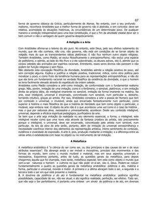 67 
forma de governo clássica da Grécia, particularmente de Atenas. No entanto, com o seu profundo realismo, reconhece Aristóteles que a melhor forma de governo não é abstrata, e sim concreta: deve ser relativa, acomodada às situações históricas, às circunstâncias de um determinado povo. De qualquer maneira a condição indispensável para uma boa constituição, é que o fim da atividade estatal deve ser o bem comum e não a vantagem de quem governa despoticamente. 
A Religião e a Arte 
Com Aristóteles afirma-se o teísmo do ato puro. No entanto, este Deus, pelo seu efetivo isolamento do mundo, que ele não conhece, não cria, não governa, não está em condições de se tornar objeto de religião, mais do que as transcendentes idéias platônicas. E não fica nenhum outro objeto religioso. Também Aristóteles, como Platão, se exclui filosoficamente o antropomorfismo, não exclui uma espécie de politeísmo, e admite, ao lado do Ato Puro e a ele subordinado, os deuses astrais, isto é, admite que os corpos celestes são animados por espíritos racionais. Entretanto, esses seres divinos não parecem e não podem ter função religiosa e sem física. 
Não obstante esta concepção filosófica da divindade, Aristóteles admite a religião positiva do povo, até sem correção alguma. Explica e justifica a religião positiva, tradicional, mítica, como obra política para moralizar o povo, e como fruto da tendência humana para as representações antropomórficas; e não diz que ela teria um fundamento racional na verdade filosófica da existência da divindade, a que o homem se teria facilmente elevado através do espetáculo da ordem celeste. 
Aristóteles como Platão considera a arte como imitação, de conformidade com o fundamental realismo grego. Não, porém, imitação de uma imitação, como é o fenômeno, o sensível, platônicos; e sim imitação direta da própria idéia, do inteligível imanente no sensível, imitação da forma imanente na matéria. Na arte, esse inteligível, universal é encarnado, concretizado num sensível, num particular e, destarte, tornando intuitivo, graças ao artista. Por isso, Aristóteles considera a arte a poesia de Homero que tem por conteúdo o universal, o imutável, ainda que encarnado fantasticamente num particular, como superior à história e mais filosófica do que a história de Heródoto que tem como objeto o particular, o mutável, seja embora real. O objeto da arte não é o que aconteceu uma vez como é o caso da história , mas o que por natureza deve, necessária e universalmente, acontecer. Deste seu conteúdo inteligível, universal, depende a eficácia espiritual pedagógica, purificadora da arte. 
Se bem que a arte seja imitação da realidade no seu elemento essencial, a forma, o inteligível, este inteligível recebe como que uma nova vida através da fantasia criadora do artista, isto precisamente porque o inteligível, o universal, deve ser encarnado, concretizado pelo artista num sensível, num particular. As leis da obra de arte serão, portanto, além de imitação do universal verossimilhança e necessidade coerência interior dos elementos da representação artística, íntimo sentimento do conteúdo, evidência e vivacidade de expressão. A arte é, pois, produção mediante a imitação; e a diferença entre as várias artes é estabelecida com base no objeto ou no instrumento de tal imitação. 
A Metafísica 
A metafísica aristotélica é "a ciência do ser como ser, ou dos princípios e das causas do ser e de seus atributos essenciais". Ela abrange ainda o ser imóvel e incorpóreo, princípio dos movimentos e das formas do mundo, bem como o mundo mutável e material, mas em seus aspectos universais e necessários. Exporemos portanto, antes de tudo, as questões gerais da metafísica, para depois chegarmos àquela que foi chamada, mais tarde, metafísica especial; tem esta como objeto o mundo que vem-a-ser  natureza e homem  e culmina no que não pode vir-a-ser, isto é, Deus. Podem-se reduzir fundamentalmente a quatro as questões gerais da metafísica aristotélica: potência e ato, matéria e forma, particular e universal, movido e motor. A primeira e a última abraçam todo o ser, a segunda e a terceira todo o ser em que está presente a matéria. 
I. A doutrina da potência e do ato é fundamental na metafísica aristotélica: potência significa possibilidade, capacidade de ser, não-ser atual; e ato significa realidade, perfeição, ser efetivo. Todo ser, que não seja o Ser perfeitíssimo, é portanto uma síntese  um sínolo  de potência e de ato, em diversas  