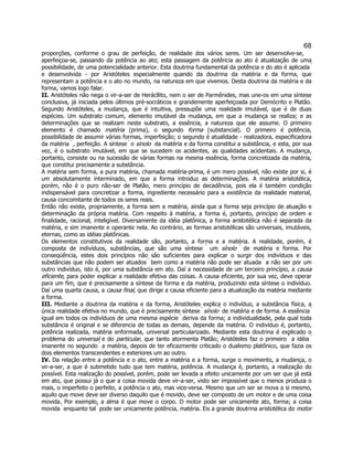 68 
proporções, conforme o grau de perfeição, de realidade dos vários seres. Um ser desenvolve-se, aperfeiçoa-se, passando da potência ao ato; esta passagem da potência ao ato é atualização de uma possibilidade, de uma potencialidade anterior. Esta doutrina fundamental da potência e do ato é aplicada  e desenvolvida - por Aristóteles especialmente quando da doutrina da matéria e da forma, que representam a potência e o ato no mundo, na natureza em que vivemos. Desta doutrina da matéria e da forma, vamos logo falar. 
II. Aristóteles não nega o vir-a-ser de Herácllito, nem o ser de Parmênides, mas une-os em uma síntese conclusiva, já iniciada pelos últimos pré-socráticos e grandemente aperfeiçoada por Demócrito e Platão. Segundo Aristóteles, a mudança, que é intuitiva, pressupõe uma realidade imutável, que é de duas espécies. Um substrato comum, elemento imutável da mudança, em que a mudança se realiza; e as determinações que se realizam neste substrato, a essência, a natureza que ele assume. O primeiro elemento é chamado matéria (prima), o segundo forma (substancial). O primeiro é potência, possibilidade de assumir várias formas, imperfeição; o segundo é atualidade - realizadora, especificadora da matéria  , perfeição. A síntese  o sinolo  da matéria e da forma constitui a substância, e esta, por sua vez, é o substrato imutável, em que se sucedem os acidentes, as qualidades acidentais. A mudança, portanto, consiste ou na sucessão de várias formas na mesma essência, forma concretizada da matéria, que constitui precisamente a substância. 
A matéria sem forma, a pura matéria, chamada matéria-prima, é um mero possível, não existe por si, é um absolutamente interminado, em que a forma introduz as determinações. A matéria aristotélica, porém, não é o puro não-ser de Platão, mero princípio de decadência, pois ela é também condição indispensável para concretizar a forma, ingrediente necessário para a existência da realidade material, causa concomitante de todos os seres reais. 
Então não existe, propriamente, a forma sem a matéria, ainda que a forma seja princípio de atuação e determinação da própria matéria. Com respeito à matéria, a forma é, portanto, princípio de ordem e finalidade, racional, inteligível. Diversamente da idéia platônica, a forma aristotélica não é separada da matéria, e sim imanente e operante nela. Ao contrário, as formas aristotélicas são universais, imutáveis, eternas, como as idéias platônicas. 
Os elementos constitutivos da realidade são, portanto, a forma e a matéria. A realidade, porém, é composta de indivíduos, substâncias, que são uma síntese  um sínolo  de matéria e forma. Por conseqüência, estes dois princípios não são suficientes para explicar o surgir dos indivíduos e das substâncias que não podem ser atuados  bem como a matéria não pode ser atuada  a não ser por um outro indivíduo, isto é, por uma substância em ato. Daí a necessidade de um terceiro princípio, a causa eficiente, para poder explicar a realidade efetiva das coisas. A causa eficiente, por sua vez, deve operar para um fim, que é precisamente a síntese da forma e da matéria, produzindo esta síntese o indivíduo. Daí uma quarta causa, a causa final, que dirige a causa eficiente para a atualização da matéria mediante a forma. 
III. Mediante a doutrina da matéria e da forma, Aristóteles explica o indivíduo, a substância física, a única realidade efetiva no mundo, que é precisamente síntese  sínolo  de matéria e de forma. A essência  igual em todos os indivíduos de uma mesma espécie  deriva da forma; a individualidade, pela qual toda substância é original e se diferencia de todas as demais, depende da matéria. O indivíduo é, portanto, potência realizada, matéria enformada, universal particularizado. Mediante esta doutrina é explicado o problema do universal e do particular, que tanto atormenta Platão; Aristóteles faz o primeiro  a idéia  imanente no segundo  a matéria, depois de ter eficazmente criticado o dualismo platônico, que fazia os dois elementos transcendentes e exteriores um ao outro. 
IV. Da relação entre a potência e o ato, entre a matéria e a forma, surge o movimento, a mudança, o vir-a-ser, a que é submetido tudo que tem matéria, potência. A mudança é, portanto, a realização do possível. Esta realização do possível, porém, pode ser levada a efeito unicamente por um ser que já está em ato, que possui já o que a coisa movida deve vir-a-ser, visto ser impossível que o menos produza o mais, o imperfeito o perfeito, a potência o ato, mas vice-versa. Mesmo que um ser se mova a si mesmo, aquilo que move deve ser diverso daquilo que é movido, deve ser composto de um motor e de uma coisa movida. Por exemplo, a alma é que move o corpo. O motor pode ser unicamente ato, forma; a coisa movida  enquanto tal  pode ser unicamente potência, matéria. Eis a grande doutrina aristotélica do motor  