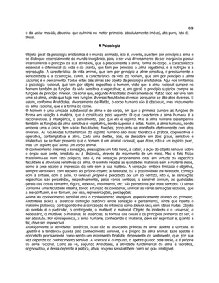 69 
e da coisa movida, doutrina que culmina no motor primeiro, absolutamente imóvel, ato puro, isto é, Deus. 
A Psicologia 
Objeto geral da psicologia aristotélica é o mundo animado, isto é, vivente, que tem por princípio a alma e se distingue essencialmente do mundo inorgânico, pois, o ser vivo diversamente do ser inorgânico possui internamente o princípio da sua atividade, que é precisamente a alma, forma do corpo. A característica essencial e diferencial da vida e da planta, que tem por princípio a alma vegetativa, é a nutrição e a reprodução. A característica da vida animal, que tem por princípio a alma sensitiva, é precisamente a sensibilidade e a locomoção. Enfim, a característica da vida do homem, que tem por princípio a alma racional, é o pensamento. Todas estas três almas são objeto da psicologia aristotélica. Aqui nos limitamos à psicologia racional, que tem por objeto específico o homem, visto que a alma racional cumpre no homem também as funções da vida sensitiva e vegetativa; e, em geral, o princípio superior cumpre as funções do princípio inferior. De sorte que, segundo Aristóteles diversamente de Platão todo ser vivo tem uma só alma, ainda que haja nele funções diversas faculdades diversas porquanto se dão atos diversos. E assim, conforme Aristóteles, diversamente de Platão, o corpo humano não é obstáculo, mas instrumento da alma racional, que é a forma do corpo. 
O homem é uma unidade substancial de alma e de corpo, em que a primeira cumpre as funções de forma em relação à matéria, que é constituída pelo segundo. O que caracteriza a alma humana é a racionalidade, a inteligência, o pensamento, pelo que ela é espírito. Mas a alma humana desempenha também as funções da alma sensitiva e vegetativa, sendo superior a estas. Assim, a alma humana, sendo embora uma e única, tem várias faculdades, funções, porquanto se manifesta efetivamente com atos diversos. As faculdades fundamentais do espírito humano são duas: teorética e prática, cognoscitiva e operativa, contemplativa e ativa. Cada uma destas, pois, se desdobra em dois graus, sensitivo e intelectivo, se se tiver presente que o homem é um animal racional, quer dizer, não é um espírito puro, mas um espírito que anima um corpo animal. 
O conhecimento sensível, a sensação, pressupões um fato físico, a saber, a ação do objeto sensível sobre o órgão que sente, imediata ou à distância, através do movimento de um meio. Mas o fato físico transforma-se num fato psíquico, isto é, na sensação propriamente dita, em virtude da específica faculdade e atividade sensitivas da alma. O sentido recebe as qualidades materiais sem a matéria delas, como a cera recebe a impressão do selo sem a sua matéria. A sensação embora limitada é objetiva, sempre verdadeira com respeito ao próprio objeto; a falsidade, ou a possibilidade da falsidade, começa com a síntese, com o juízo. O sensível próprio é percebido por um só sentido, isto é, as sensações específicas são percebidas, respectivamente, pelos vários sentidos; o sensível comum, as qualidades gerais das coisas tamanho, figura, repouso, movimento, etc. são percebidas por mais sentidos. O senso comum é uma faculdade interna, tendo a função de coordenar, unificar as várias sensações isoladas, que a ele confluem, e se tornam, por isso, representações, percepções. 
Acima do conhecimento sensível está o conhecimento inteligível, especificamente diverso do primeiro. Aristóteles aceita a essencial distinção platônica entre sensação e pensamento, ainda que rejeite o inatismo platônico, contrapondo-lhe a concepção do intelecto como tabula rasa, sem idéias inatas. Objeto do sentido é o particular, o contingente, o mutável, o material. Objeto do intelecto é o universal, o necessário, o imutável, o imaterial, as essências, as formas das coisas e os princípios primeiros do ser, o ser absoluto. Por conseqüência, a alma humana, conhecendo o imaterial, deve ser espiritual e, quanto a tal, deve ser imperecível. 
Analogamente às atividades teoréticas, duas são as atividades práticas da alma: apetite e vontade. O apetite é a tendência guiada pelo conhecimento sensível, e é próprio da alma animal. Esse apetite é concebido precisamente como sendo um movimento finalista, dependente do sentimento, que, por sua vez depende do conhecimento sensível. A vontade é o impulso, o apetite guiado pela razão, e é própria da alma racional. Como se vê, segundo Aristóteles, a atividade fundamental da alma é teorética, cognoscitiva, e dessa depende a prática, ativa, no grau sensível bem como no grau inteligível. 
 