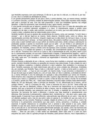 7 
que Heráclito expressou com suas sentenças. O não ser é, por isso é o não-ser, e o não-ser é, por isso é o ser; isto é a verdade da identidade de ambos. 
É um grande pensamento passar do ser para o devir; é ainda abstrato, mas, ao mesmo tempo, também é o primeiro concreto, a primeira unidade de determinações opostas. Estas estão inquietas nesta relação, nela está o princípio da vida. Com isto está preenchido o vazio que Aristóteles apontou nas antigas filosofias - a falta de movimento; este movimento é aqui, agora mesmo, princípio. 
É uma grande convicção que se adquiriu, quando se reconheceu que o ser e o nada são abstrações sem verdade, que o primeiro elemento verdadeiro é o devir. O entendimento separa a ambos como verdadeiros e de valor; a razão, pelo contrário, reconhece um no outro, que num está contido seu outro - e assim o todo, o absoluto deve ser determinado como o devir. 
Heráclito também diz que os opostos são características do mesmo, como, por exemplo, "o mel é doce e amargo" - ser e não-ser ligam-se ao mesmo. Sexto observa: Heráclito parte, como os céticos, das representações correntes dos homens; ninguém negará que os sãos dizem do mel que é doce, e os que sofrem de icterícia que é amargo - se fosse apenas doce, não poderia modificar sua natureza através de outra coisa e assim também para os que sofrem de icterícia seria doce. Zenão começa a sobressumir os predicados opostos e aponta no movimento aquilo que se opõe - um por limites e um sobressumir os limites; Zenão só exprimiu o infinito pelo seu lado negativo - , por causa de sua contradição, como o não verdadeiro. Em Heráclito, vemos o infinito como tal expresso como conceito e essência: o infinito, que é em si e para si, é a unidade dos opostos e, na verdade, dos universalmente opostos, da pura oposição, ser e não-ser. Tomamos nós o ente em si e para si, não a representação do ente, do pleno, assim o puro ser é o pensamento simples, em que todo o determinado é negado, o absolutamente negativo - nada é o mesmo, apenas este igual a si mesmo - , passagem absoluta para o oposto, ao qual Zenão não chegou! "Do nada, nada vem." Em Heráclito o momento da negatividade é imanente; disto trata o conceito de toda a Filosofia. 
Primeiro tivemos a abstração de ser e não-ser, numa forma bem imediata e universal; mais exatamente, porém, também Heráclito concebeu as oposições de maneira mais determinada. É esta unidade de real e ideal, de objetivo e subjetivo; o objetivo somente é o devir subjetivo. Este verdadeiro é o processo do devir; Heráclito expressou de modo determinado este pôr-se numa unidade das diferenças. Aristóteles diz, por exemplo, que Heráclito "ligou o todo e o não-todo" (parte) - o todo se torna parte e a parte o é para se tornar o todo - , o "que se une e se opõe", do mesmo modo, "o que concorda e o dissonante"; e de que de tudo (que se opõe) resulta um, e de um tudo. Este um não é o abstrato, a atividade de dirimir- se; a morta infinitude é uma má abstração em oposição a esta profundidade que vemos em Heráclito. Sexto Empírico cita o seguinte que Heráclito teria dito: A parte é algo diferente do todo; mas é também o mesmo que o todo é; a substância é o todo e a parte. O fato de Deus ter criado o mundo Ter-se dividido a si mesmo, gerado seu Filho, etc. - todos estes elementos concretos estão contidos nesta determinação. Platão diz, em seu Banquete, sobre o princípio de Heráclito: "O um, diferenciado de si mesmo, une-se consigo mesmo" - este é o processo da vida, "como a harmonia do arco e da lira". Deixa então que Erixímaco, que fala no Banquete, critique o fato de a harmonia ser desarmônica ou se componha de opostos, pois que a harmonia se formaria de altos e baixos, mas da unidade pela arte da música. Mas isto não contradiz Heráclito, que justamente quer isto. O simples, a repetição de um único som não é harmonia. Da harmonia faz parte a diferença; é preciso que haja essencial e absolutamente uma diferença. Esta harmonia é precisamente o absoluto devir, transformar-se - não devir outro, agora este, depois aquele. O essencial é que cada diferente, cada particular seja diferente de um outro - mas não de um abstrato qualquer outro, mas de seu outro; cada um apenas é, na medida em que seu outro em si esteja consigo, em seu conceito. Mudança é unidade, relação de ambos a um, um ser, este e o outro. Na harmonia e no pensamento concordamos que seja assim; vemos, pensamos a mudança, a unidade essencial. O espírito relaciona-se na consciência com o sensível e este sensível é seu outro. Assim também no caso dos sons; devem ser diferentes, mas de tal maneira que também possam ser unidos - e isto os sons são em si. Da harmonia faz parte determinada oposição, seu oposto, como nas harmonia das cores. A subjetividade é o outro da objetividade, não de um pedaço de papel - o absurdo disto logo se mostra - , deve ser seu outro, e nisto reside sua identidade; assim cada coisa é o outro do outro enquanto seu outro. Este é o grande princípio de Heráclito; pode parecer obscuro, mas é especulativo; e  