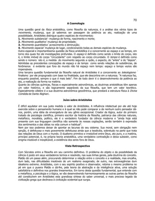 70 
A Cosmologia 
Uma questão geral da física aristotélica, como filosofia da natureza, é a análise dos vários tipos de movimento, mudança, que já sabemos ser passagem da potência ao ato, realização de uma possibilidade. Aristóteles distingue quatro espécies de movimentos: 
1. Movimento substancial - mudança de forma, nascimento e morte; 
2. Movimento qualitativo  mudança de propriedade; 
3. Movimento quantitativo  acrescimento e diminuição; 
4. Movimento espacial  mudança de lugar, condicionando todas as demais espécies de mudança. 
Outra especial e importantíssima questão da física aristotélica é a concernente ao espaço e ao tempo, em torno dos quais fez ele investigações profundas. O espaço é definido como sendo o limite do corpo, isto é, o limite imóvel do corpo "circundante" com respeito ao corpo circundado. O tempo é definido como sendo o número  isto é, a medida  do movimento segundo a razão, o aspecto, do "antes" e do "depois". Admitidas as precedentes concepções de espaço e de tempo  como sendo relações de substâncias, de fenômenos  é evidente que fora do mundo não há espaço nem tempo: espaço e tempo vazios são impensáveis. 
Uma terceira questão fundamental da filosofia natural de Aristóteles é a concernente ao teleologismo  finalismo  por ele propugnado com base na finalidade, que ele descortina em a natureza. "A natureza faz, enquanto possível, sempre o que é mais belo". Fim de todo devir é o desenvolvimento da potência ao ato, a realização da forma na matéria. 
Quanto às ciências químicas, físicas e especialmente astronômicas, as doutrinas aristotélicas têm apenas um valor histórico, e são logicamente separáveis da sua filosofia, que tem um valor teorético. Especialmente célebre é a sua doutrina astronômica geocêntrica, que prestará a estrutura física à Divina Comédia de Dante Alighieri. 
Juízo sobre Aristóteles 
É difícil aquilatar em sua justa medida o valor de Aristóteles. A influência intelectual por ele até hoje exercida sobre o pensamento humano e à qual se não pode comparar a de nenhum outro pensador dá- nos, porém, uma idéia da envergadura de seu gênio excepcional. Criador da lógica, autor do primeiro tratado de psicologia científica, primeiro escritor da história da filosofia, patriarca das ciências naturais, metafísico, moralista, político, ele é o verdadeiro fundador da ciência moderna e "ainda hoje está presente com sua linguagem científica não somente às nossas cogitações, senão também à expressão dos sentimentos e das idéias na vida comum e habitual". 
Nem por isso podemos deixar de apontar as lacunas do seu sistema. Sua moral, sem obrigação nem sanção, é defeituosa e mais gravemente defeituosa ainda que a teodicéia, sobretudo na parte que trata das relações de Deus com o mundo. O dualismo primitivo e irredutível entre Deus, ato puro, e a matéria, princípio potencial, é, na própria teoria aristotélica, uma verdadeira contradição e deixa subsistir, como enigma insolúvel e inexplicável, a existência dos seres fora de Deus. 
Vista Retrospectiva 
Com Sócrates entre a filosofia em seu caminho definitivo. O problema do objeto e da possibilidade da ciência é posto em seus verdadeiros termos e resolvido, nas suas linhas gerais, pela doutrina do conceito. Platão dá um passo além, procurando determinar a relação entre o conceito e a realidade, mas encalha, dum lado, nas dificuldades insolúveis de um realismo exagerado; de outro, nas extravagâncias dum idealismo extremo. Aristóteles, com o seu espírito positivo e observador, retoma o mesmo problema no pé em que o pusera Platão e dá-lhe, pela teoria da abstração e da inteligência ativa, uma solução satisfatória e definitiva nos grandes lineamentos. Em torno desta questão fundamental, que entende com a metafísica, a psicologia e a lógica, se vão desenvolvendo harmoniosamente as outras partes da filosofia até constituírem em Aristóteles esta grandiosa síntese do saber universal, o mais precioso legado da civilização grega que declinava à civilização ocidental que surgia.  