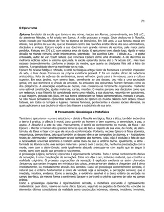 71 
O Epicurismo 
Epicuro, fundador da escola que tomou o seu nome, nasceu em Atenas, provavelmente, em 341 a.C., do ateniense Néocles, e foi criado em Samos. A mãe praticava a magia. Cedo dedicou-se à filosofia, sendo iniciado por Nausífanes de Teo no sistema de Demócrito. Em 306 abriu a sua famosa escola em Atenas, nos jardins da sua vila, que se tornaram centro das reuniões aristocráticas dos seus admiradores, discípulos e amigos. Epicuro expôs a sua doutrina num grande número de escritos, pela maior parte perdidos. Faleceu em 270 a.C. com setenta anos de idade. O epicurismo teve, desde logo, rápida e vasta difusão no mundo romano, onde encontramos, sobretudo, Tito Lucrécio Caro - I século a.C. - o poeta entusiasta, autor de De rerum natura, que venerava Epicuro como uma divindade. A ele devemos as melhores notícias sobre o sistema epicurista. A escola epicurista durou até o IV século d.C., mas teve escasso desenvolvimento, conforme o desejo do mestre, que queria os discípulos fiéis até a letra do sistema. A originalidade deveria manifestar-se na vida. 
Epicuro foi pessoa fidalga e refinada, o ideal da fidalguia antiga: fazer da formosura o princípio inspirador da vida, e fruir dessa formosura na própria existência pessoal. E foi um mestre eficaz de sabedoria aristocrática, feita de nobreza de sentimentos, senso refinado, gosto para a formosura, para a cultura superior. Em seus jardins, num sereno lazer, semelhante ao dos deuses, deu vida a uma sociedade genial, em que dominava o vínculo da amizade. As amizades dos epicuristas ficaram famosas como as dos pitagóricos. A associação espalhou-se depois, mas conservou-se fortemente organizada, mediante uma estável constituição, ajudas materiais, cartas, missões. O mestre pareceu aos discípulos como que um redentor; a sua filosofia foi considerada como uma religião, a sua doutrina, resumida em catecismos, a sua imagem, gravada nas jóias, em sua honra celebravam-se festas comemorativas, mensais e anuais. Se não houve pensadores epicuristas notáveis depois de Epicuro no mundo clássico nem depois, houve todavia, em todos os tempos e lugares, homens famosos, pertencentes a classes sociais elevadas, os quais aplicaram a sua doutrina à vida e dela fizeram a substância de sua arte. 
O Pensamento: Gnosiologia e Metafísica 
Também o epicurismo - como o estoicismo - divide a filosofia em lógica, física e ética; também subordina a teoria à pratica, a ciência à moral, para garantir ao homem o bem supremo, a serenidade, a paz, a apatia. A filosofia é a arte da vida. Precisamente, é tarefa do conhecimento do mundo, da física - diz Epicuro - libertar o homem dos grandes temores que ele tem a respeito da sua vida, da morte, do além- túmulo, de Deus e fazer com que ele atue de conformidade. Portanto, recorre Epicuro à física atomista, mecanicista, democritiana, pela qual também os deuses vêm a ser compostos de átomos, e - habitadores felizes de intermundos - desinteressam-se por completo dos homens. Aliás, não é excluído o fato de que a necessidade universal oprimiria o homem ainda mais do que o arbítrio divino. Igualmente, a alma - formada de átomos sutis, mas sempre materiais - perece com o corpo; daí, nenhuma preocupação com a morte, nem com o além-túmulo: seria igualmente absurdo preocupar-se com aquilo que se segue à morte, como com aquilo que precede o nascimento. 
A gnosiologia (lógica, canônica) epicurista é rigorosamente sensista. Todo o nosso conhecimento deriva da sensação, é uma complicação de sensações. Estas nos dão o ser, indivíduo material, que constitui a realidade originária. O processo cognoscitivo da sensação é explicado mediante os assim chamados fantasmas, que seriam imagens em miniatura das coisas, arrancar-se-iam destas e chegariam até à alma imediatamente, ou mediatamente através dos sentidos. Dada tal gnosiologia coerentemente sensista, é natural que o critério fundamental e único da verdade seja a sensação, a percepção sensível, que é imediata, intuitiva, evidente. Como a sensação, a evidência sensível é o único critério de verdade no campo teorético, da mesma forma o sentimento (prazer e dor) será o critério supremo de valor no campo prático. 
Como a gnosiologia epicurista é rigorosamente sensista, a metafísica epicurista é rigorosamente materialista: quer dizer, resolve-se numa física. Epicuro, seguindo as pegadas de Demócrito, concebe os elementos últimos constitutivos da realidade como corpúsculos inúmeros, eternos, imutáveis, invisíveis,  