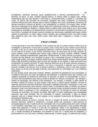 72 
homogêneos, indivisíveis (átomos), iguais qualitativamente e diversos quantitativamente - no tamanho, na figura, no peso. Também segundo Epicuro, os átomos estão no espaço vazio, infinito, indispensável para que seja possível o movimento e, consequentemente, a origem e a variedade das coisas. Os átomos são animados de movimento necessário para baixo. Entretanto, no movimento uniforme retilíneo para baixo introduz Epicuro desvios múltiplos, sem causa, espontâneos (clinamen); daí derivam encontros e choques de átomos e, por conseqüência, os vórtices e os mundos. Estes, de fato, não teriam explicações se os átomos caíssem todos com movimentos uniforme e retilíneos para baixo - como pensava Demócrito. Mediante o clinamen Epicuro justifica ainda o livre arbítrio, que é uma simples combinação da contingência, do indeterminismo universal. O universo não é concebido como finito e uno, mas infinito e resultante de mundos inúmeros divididos por intermundos, espalhado pelo espaço infindo, sujeitos ao nascimento e à morte. Nesse mundo o homem, sem providência divina, sem alma imortal, deve adaptar-se para viver como melhor puder. Nisto estão toda a sabedoria, a virtude, a moral epicuristas. 
A Moral e a Religião 
A moral epicurista é uma moral hedonista. O fim supremo da vida é o prazer sensível; critério único de moralidade é o sentimento. O único bem é o prazer, como o único mal é a dor; nenhum prazer deve ser recusado, a não ser por causa de conseqüências dolorosas, e nenhum sofrimento deve ser aceito, a não ser em vista de um prazer, ou de nenhum sofrimento menor. No epicurismo não se trata, portanto, do prazer imediato, como é desejado pelo homem vulgar; trata-se do prazer imediato, refletido, avaliado pela razão, escolhido prudentemente, sabiamente, filosoficamente. É mister dominar os prazeres, e não se deixar por eles dominar; ter a faculdade de gozar e não a necessidade de gozar. A filosofia toda está nesta função prática. Este prazer imediato deveria ficar sempre essencialmente sensível, mesmo quando Epicuro fala de prazeres espirituais, para os quais não há lugar no seu sistema, e nada mais seriam que complicações de prazeres sensíveis. O prazer espiritual diferenciar-se-ia do prazer sensível, porquanto o primeiro se estenderia também ao passado e ao futuro e transcende o segundo, que é unicamente presente. Verdade é que Epicuro mira os prazeres estéticos e intelectuais, como os mais altos prazeres. Aqui, porém, se ele faz uma afirmação profunda, está certamente em contradição com a sua metafísica materialista. 
Em que consiste, afinal, esse prazer imediato, refletido, racionado? Na satisfação de uma necessidade, na remoção do sofrimento, que nasce de exigências não satisfeitas. O verdadeiro prazer não é positivo, mas negativo, consistindo na ausência do sofrimento, na quietude, na apatia, na insensibilidade, no sono, e na morte. Mas precisamente ainda, Epicuro divide os desejos em naturais e necessários - por exemplo, o instinto da reprodução; não naturais e não necessários - por exemplo, a ambição. O sábio satisfaz os primeiros, quando for preciso, os quais exigem muito pouco e cessam apenas satisfeito; renuncia os segundos, porquanto acarretam fatalmente inquietação e agitação, perturbam a serenidade e a paz; mas ainda renuncia os terceiros, pelos mesmos motivos. Assim, a vida ideal do sábio, do filósofo, que aspira a liberdade e à paz como bens supremos, consistiria na renúncia a todos os desejos possíveis, aos prazeres positivos, físicos e espirituais; e, por conseguinte, em vigiar-se, no precaver-se contra as surpresas irracionais do sentimento, da emoção, da paixão. Não sofrer no corpo, satisfazendo suas necessidades essenciais, para estar tranqüilo; não ser perturbado no espírito, renunciando a todos os desejos possíveis, visto ser o desejo inimigo do sossego: eis as condições fundamentais da felicidade, que é precisamente liberdade e paz. 
Em realidade, Epicuro, se ensina a renúncia, não tem a coragem de ensinar a renúncia aos prazeres positivos espirituais, estéticos e intelectuais, a amizade genial, que representa o ideal supremo na concepção grega da vida. E sustenta isto em contradição com a sua ascética radical, bem como contradiz a sua metafísica materialista com a sua moral, que encontra precisamente a mais perfeita realização nestes bens espirituais. O mundo e a vida são um espetáculo: melhor é ser espectadores e atores, melhor é conhecer do que agir. No entanto, o bem espiritual não consiste unicamente na contemplação (cfr. a virtude dianoética de Aristóteles), mas também na ação (cfr. a virtude ética de Aristóteles), e precisamente em uma vida curta e refinada, esteticamente, a maneira grega, no isolamento do mundo,  