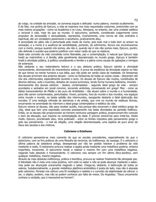 73 
do vulgo, na unidade da amizade, na conversa arguta e delicada: numa palavra, vivendo ocultamente. É de fato, nos jardins de Epicuro, a vida se inspirava nos mais requintados costumes, preenchida com as mais nobres ocupações - como na Academia e no Liceu. Almejava, no entanto, dar uma unidade estética e racional à vida, mais do que ao mundo. O epicurismo, portanto, considerado vulgarmente como propulsor de devassidão e sensualidade, representa, inversamente, uma norma de vida ordinária e espiritual, até um verdadeiro pessimismo e ascetismo, praticamente ateu. 
A serenidade do sábio não é perturbada pelo medo da morte, pois todo mal e todo bem se acham na sensação, e a morte é a ausência de sensibilidade, portanto, de sofrimento. Nunca nos encontraremos com a morte, porque quando nós somos, ela não é, quando ela é nós não somos mais, Epicuro, porém, não defende o suicídio que poderia justificar com maior razão do que os estóicos. 
Dado este conceito da vida concebida como liberdade, paz e contemplação, é natural que Epicuro seja hostil ao matrimônio e à família, aliás geralmente desvalorizado no mundo grego. Epicuro é também hostil à atividade pública, à política considerando a família e a pátria como causas de agitações e inimigos da autarquia. 
Não obstante o seu materialismo teórico e o seu ateísmo prático, Epicuro admite a divindade transcendente, diversamente do imanentismo estóico. A prova da existência da divindade estaria no fato de que temos na mente humana a sua idéia, que não pode ser senão cópia de realidade. Os fantasmas dos deuses proviriam dos próprios deuses - como os fantasmas de todas as outras coisas - desceriam até nós dos intermundos, especialmente durante o sono. Os deuses de Epicuro são muitos, constituídos de átomos etéreos, sutis e luzentes, dotados de corpos luminosos, tendo forma humana belíssima, imortais - diversamente dos deuses estóicos - beatos, contemplados - segundo ideal grego da vida - sempre acordados e sentados em jovial convívio, sorvendo ambrósia, conversando em grego! Mas - como as idéias transcendentes de Platão e ato puro de Aristóteles - não atuam sobre o mundo e a humanidade, para não serem contaminados, perturbados. Vivem, portanto, fora do mundo e dos mundos, nos espaços entre mundo e mundo, na beata solidão dos intermundos, escapando destarte a fatal destruição dos mundos. É uma teologia refinada de ateniense e de artista, que vive no mundo de estátuas divinas, encarnando na serenidade do mármore o ideal grego contemplativo e estético da vida. 
Epicuro venera os deuses, não para receber auxílio, mas porque eles encarnam o ideal estético grego da vida, ideal que tem uma expressão concreta precisamente nas belas divindades do panteão helênico. Então, se os deuses não proporcionam ao homem nenhuma vantagem prática, proporcionam-lhe contudo o bem da elevação, que importa na contemplação do ideal. É preciso venerá-los para imitá-los. Deste modo, Epicuro, proclamado ateu, teria praticado - entre os limites impostos pelo pensamento grego e pelo seu pensamento - o mal da religião, uma religião desinteressada, uma espécie de puro amor de Deus dos ascetas e dos místicos. 
Ceticismo e Ecletismo 
O ceticismo apresenta-se mais coerente do que as escolas precedentes, especialmente do que o estoicismo, com os fins práticos de uma filosofia da renúncia, da indiferença, do sossego. É o ceticismo a última palavra da sabedoria antiga, desesperada por não ter podido resolver o problema da vida mediante a razão. O estoicismo procura realizar a apatia ainda mediante uma metafísica positiva, embora imperfeita, incoerente. O epicurismo tende a realizar o mesmo fim com uma metafísica negativa, negando todo absoluto e transcendente. O ceticismo visa sempre um fim último ético-ascético, sem qualquer metafísica, mesmo negativa. 
Através da mais absoluta indiferença, prática e teorética, procura-se realizar finalmente tão almejada paz. A felicidade não é mais uma coisa positiva, nem está no saber e não se pode alcançar mediante o saber, mas pode ser alcançada unicamente negando o saber. Chega-se, destarte, à destruição de todos os valores. Substancialmente, a grande metafísica platônico-aristotélica é posta de lado, mas não é atacada pelo ceticismo. Persiste nos céticos uma fé nostálgica e realista e o conceito da objetividade da ciência: o ser, o objeto, existem, mas não se podem conhecer por falta de meios. Diz Argesilau: "Deus unicamente conhece a verdade, que é inacessível ao homem".  