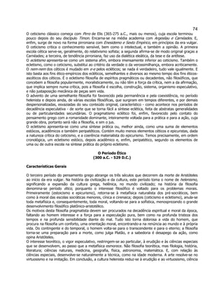 74 
O ceticismo clássico começa com Pirro de Elis (365-275 a.C., mais ou menos), cuja escola terminou pouco depois do seu discípulo Timon. Encarna-se na média academia com Argesilau e Carnéades. E, enfim, surge de novo na forma pirroniana com Enesidemo e Sexto Empírico, em princípios da era vulgar. O ceticismo critica o conhecimento sensível, bem como o intelectual, e também a opinião. A primeira escola cética serve-se, geralmente, do relativismo sofista; a segunda afirma-se de modo original graças a Carnéades; a terceira, de tendência pirroniana, faz uso da dialética eleática, da tese e da antítese. 
O ecletismo apresenta-se como um sistema afim, embora imensamente inferior ao ceticismo. Também o ecletismo, como o ceticismo, substitui ao critério da verdade o da verossimilhança, embora acriticamente. O nem-nem dos céticos é mudado em e-e pelos ecléticos; se nada é verdadeiro, tudo vale igualmente. E isto basta aos fins ético-empíricos dos ecléticos, semelhantes e diversos ao mesmo tempo dos fins éticos- ascéticos dos céticos. É o ecletismo filosofia de espíritos pragmáticos ou decadentes, não filosóficos, que concebem a filosofia popularmente, moralisticamente, ou não têm a força da crítica, nem a da afirmação, que implica sempre numa crítica, pois a filosofia é escolha, construção, sistema, organismo especulativo, e não justaposição mecânica de peças sem vida. 
O advento de uma semelhante filosofia foi favorecido pela permanência e pela coexistência, no período helenista e depois ainda, de várias escolas filosóficas, que surgiram em tempos diferentes, e por demais despersonalizadas, esvaziadas do seu conteúdo original, característico - como acontece nos períodos de decadência especulativa - de sorte que se torna fácil a síntese eclética, feita de abstratas generalidades ou de particularidades secundárias. O pragmatismo eclético foi, enfim, favorecido pelo contato do pensamento grego com a romanidade dominante, inteiramente voltada para a prática e para a ação, cuja grande obra, portanto será não a filosofia, e sim o jus. 
O ecletismo apresenta-se como uma síntese prática ou, melhor ainda, como uma suma de elementos estóicos, acadêmicos e também peripatéticos. Contém muito menos elementos céticos e epicuristas, dada a natureza crítica do ceticismo, e a coerência materialista do epicurismo. Temos precisamente, em ordem cronológica, um ecletismo estóico, depois acadêmico e, enfim, peripatético, segundo os elementos de uma ou de outra escola na síntese prática do próprio ecletismo. 
O Período Ético 
(300 a.C. - 529 D.C.) 
Características Gerais 
O terceiro período do pensamento grego abrange os três séculos que decorrem da morte de Aristóteles ao início da era vulgar. Na história da civilização e da cultura, este período toma o nome de helenismo, significando a expansão da cultura grega, helênica, no mundo civilizado; na história da filosofia denomina-se período ético, porquanto o interesse filosófico é voltado para os problemas morais. Primeiramente (estoicismo e epicurismo), retorna-se à metafísica naturalista dos pré-socráticos, bem como à moral das escolas socráticas menores, cínica e cirenaica; depois (ceticismo e ecletismo), anula-se toda metafísica e, consequentemente, toda moral, voltando-se para a sofística, menosprezando o grande desenvolvimento filosófico platônico-aristotélico. 
Os motivos desta filosofia pragmatista devem ser procurados na decadência espiritual e moral da época, faltando ao homem interesse e a força para a especulação pura, bem como na profunda tristeza dos tempos e na profunda sensibilidade diante do mal. Tudo isto torna dolorosa a vida do homem, que procura na filosofia um conforto, uma orientação moral, encontrando-a na renúncia ao mundo e à própria vida. Do contingente e do temporal, o homem volta-se para o transcendente e para o eterno; a filosofia torna-se uma preparação para a morte, como julga Platão, e a sabedoria é desapego da ação, como opina Aristóteles. 
O interesse teorético, o vigor especulativo, restringem-se ao particular, à erudição e às ciências especiais que se desenvolvem, ao passo que a metafísica esmorece. Não filosofia teorética, mas filologia, história, literatura; ciências naturais, medicina, geografia, física, astronomia, matemática. E, com relação às ciências especiais, desenvolve-se naturalmente a técnica, como na idade moderna. A arte resolve-se no virtuosismo e na imitação. Em conclusão, a cultura helenista reduz-se à erudição e ao virtuosismo, ciência  