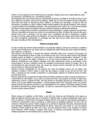 78 
tinham-no encarregado de uma missão junto ao imperador Calígula (para serem dispensados do culto ao imperador, incompatível com o monoteísmo judaico). 
Filon pretende fazer uma síntese entre os ensinamentos de Moisés, de Platão e de Zenão de Citium. Para ele, a Bíblia diz a verdade, mas sob forma alegórica. Platão traz a mesma mensagem sob forma filosófica. Como dirá mais tarde um discípulo de Filon, "Platão é um Moisés que fala grego". A idéia de Filon de harmonizar a revelação e a razão, a Bíblia e Platão, estaria fadada a uma grande existência. Num sentido, o grande problema da escolástica medieval, o da concordância entre razão e fé, é uma herança legada por Filon (é nesse sentido que Wolfson dirá que a filosofia medieval é inteiramente filoniana). 
Para Filon, o próprio Deus é inefável, inacessível às nossas abordagens. Todavia, podemos nos aproximar d'Ele por intermédio da renúncia ao mundo e do recolhimento da alma. Já Platão não houvera dito que é preciso morrer para o sensível, a fim de nascer para o inteligível? Se Deus é inacessível, o espírito humano, ao menos, pode participar do Inteligível - ao qual Filon denomina Logos, Verbo eterno de Deus, seu filho primogênito (protógonos). A concepção que São João faz do Verbo divino muito deve às fórmulas e às idéias de Filon de Alexandria. 
Plutarco de Queronéia 
O autor da Vida dos Homens Ilustres também é um pensador religioso. Colocou em particular o problema do mal e da Providência em seu ensaio sobre as Dilações da Justiça Divina, que levou Joseph de Maistre, que o admirou, a traduzi-lo. 
Para Plutarco, não podemos, à maneira dos estóicos, identificar Deus com o universo. Isto porque, ao princípio transcendente do Bem se opõe um princípio do mal, que é a lei do nosso mundo. Essa filosofia dualista provém de Platão e a encontraremos em todos os sistemas denominados "gnósticos". A idéia essencial (já presente em Platão e Plutarco) é a de que somos formados de uma alma, divina por essência, envolvida por uma potência malfazeja num corpo radicalmente vicioso (a encarnação é uma encarceração) e de que a salvação provém do verdadeiro conhecimento (gnosis em grego), isto é, do conhecimento dos dois princípios rivais, das causas que fizeram triunfar o princípio do mal, dos meios que permitiriam a vitória do princípio do bem. 
Plutarco encontra simbolização de sua doutrina nos mitos da salvação comuns em sua época. Ísis simboliza a matéria e Osíris o Logos. A união dos dois explica a criação no que ela tem de bom. Mas Tifon, o princípio do mal, introduz a desordem e a perturbação: dispersa os membros divinos de Osíris que Ísis tenta reunir. 
Plutarco aceita tornar-se sacerdote de Apolo Pítico em Delfos; trabalha da melhor maneira possível para o renascimento do culto délfico. Leva a sério as profecias de Pítia, cuja exegese ele propõe: á Apolo que, diretamente, ilumina o espírito de Pítia, mas esta exprime a Revelação segundo sua mentalidade e sua cultura, com os seus hábitos de linguagem... Dezoito séculos antes do Pe. Lagrange, temos um primeiro esboço da teoria dos gêneros literários e das mentalidades! É com relação à inspiração sagrada da Pítia que Plutarco formulará sua célebre expressão: "O corpo é o instrumento da alma e a alma o instrumento de Deus, psyche organon theou!" 
Plotino 
Plotino nasceu em Licópolis, no Alto Egito, e, aos 28 anos, dirigiu-se para Alexandria onde seguiu as lições do platônico Amônio Sacas, que o "converteu" à filosofia (pois, na escola neoplatônica, assim como entre os estóicos, a filosofia não era simples disciplina teórica, mas escola de vida espiritual, destinada a transformar inteiramente a alma, e purificá-la, a voltá-la para as realidades sublimes). Em 243, a fim de conhecer a filosofia dos persas, Plotino engajou-se no exército do imperador Giordano; sobrevivendo aos seus desastres, estabeleceu-se definitivamente em Roma, onde abriu uma escola. Aí, uniu às práticas ascéticas ("Tinha vergonha de estar num corpo", dirá seu discípulo Porfírio a seu respeito) um ensino muito brilhante. Porfírio anotou e publicou seus cursos. O conjunto compreende cinqüenta e quatro tratados agrupados em seis Enéadas (isto é, grupos de nove).  