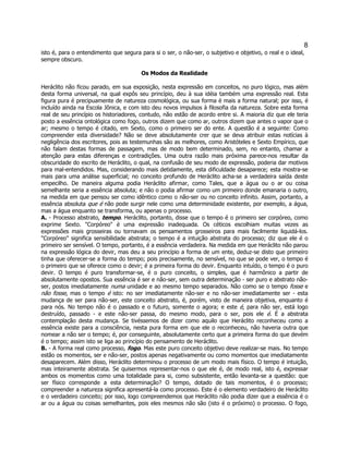 8 
isto é, para o entendimento que segura para si o ser, o não-ser, o subjetivo e objetivo, o real e o ideal, sempre obscuro. 
Os Modos da Realidade 
Heráclito não ficou parado, em sua exposição, nesta expressão em conceitos, no puro lógico, mas além desta forma universal, na qual expôs seu princípio, deu à sua idéia também uma expressão real. Esta figura pura é precipuamente de natureza cosmológica, ou sua forma é mais a forma natural; por isso, é incluído ainda na Escola Jônica, e com isto deu novos impulsos à filosofia da natureza. Sobre esta forma real de seu princípio os historiadores, contudo, não estão de acordo entre si. A maioria diz que ele teria posto a essência ontológica como fogo, outros dizem que como ar, outros dizem que antes o vapor que o ar; mesmo o tempo é citado, em Sexto, como o primeiro ser do ente. A questão é a seguinte: Como compreender esta diversidade? Não se deve absolutamente crer que se deva atribuir estas notícias à negligência dos escritores, pois as testemunhas são as melhores, como Aristóteles e Sexto Empírico, que não falam destas formas de passagem, mas de modo bem determinado, sem, no entanto, chamar a atenção para estas diferenças e contradições. Uma outra razão mais próxima parece-nos resultar da obscuridade do escrito de Heráclito, o qual, na confusão de seu modo de expressão, poderia dar motivos para mal-entendidos. Mas, considerando mais detidamente, esta dificuldade desaparece; esta mostra-se mais para uma análise superficial; no conceito profundo de Heráclito acha-se a verdadeira saída deste empecilho. De maneira alguma podia Heráclito afirmar, como Tales, que a água ou o ar ou coisa semelhante seria a essência absoluta; e não o podia afirmar como um primeiro donde emanaria o outro, na medida em que pensou ser como idêntico como o não-ser ou no conceito infinito. Assim, portanto, a essência absoluta que é não pode surgir nele como uma determinidade existente, por exemplo, a água, mas a água enquanto se transforma, ou apenas o processo. 
A. - Processo abstrato, tempo. Heráclito, portanto, disse que o tempo é o primeiro ser corpóreo, como exprime Sexto. "Corpóreo" é uma expressão inadequada. Os céticos escolhiam muitas vezes as expressões mais grosseiras ou tornavam os pensamentos grosseiros para mais facilmente liquidá-los. "Corpóreo" significa sensibilidade abstrata; o tempo é a intuição abstrata do processo; diz que ele é o primeiro ser sensível. O tempo, portanto, é a essência verdadeira. Na medida em que Heráclito não parou na expressão lógica do devir, mas deu a seu princípio a forma de um ente, deduz-se disto que primeiro tinha que oferecer-se a forma do tempo; pois precisamente, no sensível, no que se pode ver, o tempo é o primeiro que se oferece como o devir; é a primeira forma do devir. Enquanto intuído, o tempo é o puro devir. O tempo é puro transformar-se, é o puro conceito, o simples, que é harmônico a partir de absolutamente opostos. Sua essência é ser e não-ser, sem outra determinação - ser puro e abstrato não- ser, postos imediatamente numa unidade e ao mesmo tempo separados. Não como se o tempo fosse e não fosse, mas o tempo é isto: no ser imediatamente não-ser e no não-ser imediatamente ser - esta mudança de ser para não-ser, este conceito abstrato, é, porém, visto de maneira objetiva, enquanto é para nós. No tempo não é o passado e o futuro, somente o agora; e este é, para não ser, está logo destruído, passado - e este não-ser passa, do mesmo modo, para o ser, pois ele é. É a abstrata contemplação desta mudança. Se tivéssemos de dizer como aquilo que Heráclito reconheceu como a essência existe para a consciência, nesta pura forma em que ele o reconheceu, não haveria outra que nomear a não ser o tempo; é, por conseguinte, absolutamente certo que a primeira forma do que devém é o tempo; assim isto se liga ao princípio do pensamento de Heráclito. 
B. - A forma real como processo, fogo. Mas este puro conceito objetivo deve realizar-se mais. No tempo estão os momentos, ser e não-ser, postos apenas negativamente ou como momentos que imediatamente desaparecem. Além disso, Heráclito determinou o processo de um modo mais físico. O tempo é intuição, mas inteiramente abstrata. Se quisermos representar-nos o que ele é, de modo real, isto é, expressar ambos os momentos como uma totalidade para si, como subsistente, então levanta-se a questão: que ser físico corresponde a esta determinação? O tempo, dotado de tais momentos, é o processo; compreender a natureza significa apresentá-la como processo. Este é o elemento verdadeiro de Heráclito e o verdadeiro conceito; por isso, logo compreendemos que Heráclito não podia dizer que a essência é o ar ou a água ou coisas semelhantes, pois eles mesmos não são (isto é o próximo) o processo. O fogo,  