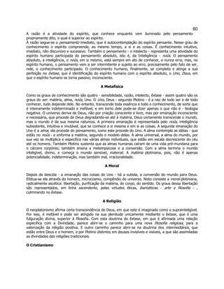 80 
A razão é a atividade do espírito, que conhece enquanto vem iluminado pelo pensamento propriamente dito, o qual é superior ao espírito. 
À razão segue-se o pensamento imediato, que é autocontemplação do espírito pensante. Nesse grau de conhecimento o espírito compreende, ao mesmo tempo, a si e as coisas. É conhecimento intuitivo, imediato, não discursivo e sucessivo. Também o pensamento - o intelecto - representa uma atividade do espírito humano participada do pensamento absoluto, isto é, da Inteligência - noûs. O pensamento absoluto, a inteligência, o noûs, em si mesmo, está sempre em ato de conhecer, e nunca erra; mas, no espírito humano, o pensamento vem a ser intermitente e sujeito ao erro, precisamente pelo fato de ser, nele, o conhecimento participado. O conhecimento humano, finalmente, se completa e atinge a sua perfeição no êxtase, que é identificação do espírito humano com o espírito absoluto, o Uno, Deus, em que o espírito humano se torna passivo, inconsciente. 
A Metafísica 
Como os graus de conhecimento são quatro - sensibilidade, razão, intelecto, êxtase - assim quatro são os graus do ser: matéria, alma, noûs, Uno. O Uno, Deus - segundo Plotino - é a raiz de todo ser e de todo conhecer, tudo depende dele. No entanto, transcende toda essência e todo o conhecimento, de sorte que é inteiramente indeterminado e inefável, e em torno dele pode-se dizer apenas o que não é - teologia negativa. O universo deriva de Deus, não por criação consciente e livre, mas por emanação inconsciente e necessária, que procede de Deus degradando-se até à matéria. Deus certamente transcende o mundo, mas o mundo é da sua mesma natureza. A primeira emanação é representada pelo noûs, inteligência subsistente, intuitiva e imutável, que se conhece a si mesma e em si as coisas. A segunda emanação do Uno é a alma; ela procede do pensamento, como este procede do Uno. A alma contempla as idéias - que estão no noûs - e enforma a matéria, segundo o modelo delas. A alma universal, a alma do mundo, por sua vez se multiplica e especifica nas várias almas individuais, que estão em escala decrescente do céu até os homens. Também Plotino sustenta que as almas humanas caíram de uma vida pré-mundana para o cárcere corpóreo; também ensina a metempsicose e a conversão. Com a alma termina o mundo inteligível, divino, e começa o mundo sensível, material. A matéria plotiniana, pois, não é apenas potencialidade, indeterminação, mas também mal, irracionalidade. 
A Moral 
Depois da descida - a emanação das coisas do Uno - há a subida, a conversão do mundo para Deus. Efetua-se ela através do homem, microcosmo, compêndio do universo. Nisto consiste a moral plotiniana, radicalmente ascética: libertação, purificação da matéria, do corpo, do sentido. Os graus dessa libertação são representados, em linha ascendente, pelas virtudes éticas, dianoéticas - arte e filosofia - , culminando no êxtase. 
A Religião 
O neoplatonismo afirma certa transcendência de Deus, em que este é imaginado como o suprainteligível. Por isso, é inefável e pode ser atingido na sua plenitude unicamente mediante o êxtase, que é uma fulguração divina, superior à filosofia. Com esta doutrina do êxtase, em que é afirmada uma relação específica com a Divindade, parece abrir-se o caminho para uma nova filosofia religiosa, para a valorização da religião positiva. E outro caminho parece abrir-se na doutrina dos intermediários, que estão entre Deus e o homem, e por Plotino distintos em deuses invisíveis e visíveis, a que são assimiladas as divindades das religiões tradicionais. 
O Cristianismo 
 