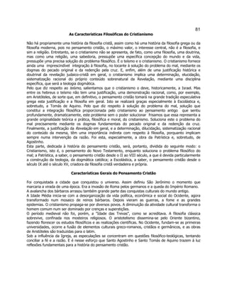 81 
As Características Filosóficas do Cristianismo 
Não há propriamente uma história da filosofia cristã, assim como há uma história da filosofia grega ou da filosofia moderna, pois no pensamento cristão, o máximo valor, o interesse central, não é a filosofia, e sim a religião. Entretanto, se o cristianismo não se apresenta, de fato, como uma filosofia, uma doutrina, mas como uma religião, uma sabedoria, pressupõe uma específica concepção do mundo e da vida, pressupõe uma precisa solução do problema filosófico. É o teísmo e o cristianismo. O cristianismo fornece ainda uma  imprescindível  integração à filosofia, no tocante à solução do problema do mal, mediante os dogmas do pecado original e da redenção pela cruz. E, enfim, além de uma justificação histórica e doutrinal da revelação judaico-cristã em geral, o cristianismo implica uma determinação, elucidação, sistematização racional do próprio conteúdo sobrenatural da Revelação, mediante uma disciplina específica, que será a teologia dogmática. 
Pelo que diz respeito ao teísmo, salientamos que o cristianismo o deve, historicamente, a Israel. Mas entre os hebreus o teísmo não tem uma justificação, uma demonstração racional, como, por exemplo, em Aristóteles, de sorte que, em definitivo, o pensamento cristão tomará na grande tradição especulativa grega esta justificação e a filosofia em geral. Isto se realizará graças especialmente à Escolástica e, sobretudo, a Tomás de Aquino. Pelo que diz respeito à solução do problema do mal, solução que constitui a integração filosófica proporcionada pelo cristianismo ao pensamento antigo  que sentiu profundamente, dramaticamente, este problema sem o poder solucionar  frisamos que essa representa a grande originalidade teórica e prática, filosófica e moral, do cristianismo. Soluciona este o problema do mal precisamente mediante os dogmas fundamentais do pecado original e da redenção da cruz. Finalmente, a justificação da Revelação em geral, e a determinação, dilucidação, sistematização racional do conteúdo da mesma, têm uma importância indireta com respeito à filosofia, porquanto implicam sempre numa intervenção da razão. Foi esta, especialmente, a obra da Patrística e, sobretudo, de Agostinho. 
Esta parte, dedicada à história do pensamento cristão, será, portanto, dividida do seguinte modo: o Cristianismo, isto é, o pensamento do Novo Testamento, enquanto soluciona o problema filosófico do mal; a Patrística, a saber, o pensamento cristão desde o II ao VIII século, a que é devida particularmente a construção da teologia, da dogmática católica; a Escolástica, a saber, o pensamento cristão desde o século IX até o século XV, criadora da filosofia cristã verdadeira e própria. 
Características Gerais do Pensamento Cristão 
Foi conquistada a cidade que conquistou o universo. Assim definiu São Jerônimo o momento que marcaria a virada de uma época. Era a invasão de Roma pelos germanos e a queda do Império Romano. 
A avalancha dos bárbaros arrasou também grande parte das conquistas culturais do mundo antigo. 
A Idade Média inicia-se com a desorganização da vida política, econômica e social do Ocidente, agora transformado num mosaico de reinos bárbaros. Depois vieram as guerras, a fome e as grandes epidemias. O cristianismo propaga-se por diversos povos. A diminuição da atividade cultural transforma o homem comum num ser dominado por crenças e superstições. 
O período medieval não foi, porém, a "Idade das Trevas", como se acreditava. A filosofia clássica sobrevive, confinada nos mosteiros religiosos. O aristotelismo dissemina-se pelo Oriente bizantino, fazendo florescer os estudos filosóficos e as realizações científicas. No Ocidente, fundam-se as primeiras universidades, ocorre a fusão de elementos culturais greco-romanos, cristãos e germânicos, e as obras de Aristóteles são traduzidas para o latim. 
Sob a influência da Igreja, as especulações se concentram em questões filosófico-teológicas, tentando conciliar a fé e a razão. E é nesse esforço que Santo Agostinho e Santo Tomás de Aquino trazem à luz reflexões fundamentais para a história do pensamento cristão. 
 