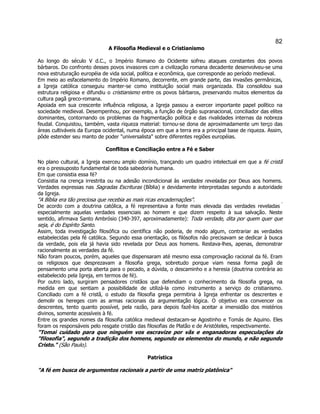 82 
A Filosofia Medieval e o Cristianismo 
Ao longo do século V d.C., o Império Romano do Ocidente sofreu ataques constantes dos povos bárbaros. Do confronto desses povos invasores com a civilização romana decadente desenvolveu-se uma nova estruturação européia de vida social, política e econômica, que corresponde ao período medieval. 
Em meio ao esfacelamento do Império Romano, decorrente, em grande parte, das invasões germânicas, a Igreja católica conseguiu manter-se como instituição social mais organizada. Ela consolidou sua estrutura religiosa e difundiu o cristianismo entre os povos bárbaros, preservando muitos elementos da cultura pagã greco-romana. 
Apoiada em sua crescente influência religiosa, a Igreja passou a exercer importante papel político na sociedade medieval. Desempenhou, por exemplo, a função de órgão supranacional, conciliador das elites dominantes, contornando os problemas da fragmentação política e das rivalidades internas da nobreza feudal. Conquistou, também, vasta riqueza material: tornou-se dona de aproximadamente um terço das áreas cultiváveis da Europa ocidental, numa época em que a terra era a principal base de riqueza. Assim, pôde estender seu manto de poder "universalista" sobre diferentes regiões européias. 
Conflitos e Conciliação entre a Fé e Saber 
No plano cultural, a Igreja exerceu amplo domínio, trançando um quadro intelectual em que a fé cristã era o pressuposto fundamental de toda sabedoria humana. 
Em que consistia essa fé? 
Consistia na crença irrestrita ou na adesão incondicional às verdades reveladas por Deus aos homens. Verdades expressas nas Sagradas Escrituras (Bíblia) e devidamente interpretadas segundo a autoridade da Igreja. 
"A Bíblia era tão preciosa que recebia as mais ricas encadernações". 
De acordo com a doutrina católica, a fé representava a fonte mais elevada das verdades reveladas  especialmente aquelas verdades essenciais ao homem e que dizem respeito à sua salvação. Neste sentido, afirmava Santo Ambrósio (340-397, aproximadamente): Toda verdade, dita por quem quer que seja, é do Espírito Santo. 
Assim, toda investigação filosófica ou científica não poderia, de modo algum, contrariar as verdades estabelecidas pela fé católica. Segundo essa orientação, os filósofos não precisavam se dedicar à busca da verdade, pois ela já havia sido revelada por Deus aos homens. Restava-lhes, apenas, demonstrar racionalmente as verdades da fé. 
Não foram poucos, porém, aqueles que dispensaram até mesmo essa comprovação racional da fé. Eram os religiosos que desprezavam a filosofia grega, sobretudo porque viam nessa forma pagã de pensamento uma porta aberta para o pecado, a dúvida, o descaminho e a heresia (doutrina contrária ao estabelecido pela Igreja, em termos de fé). 
Por outro lado, surgiram pensadores cristãos que defendiam o conhecimento da filosofia grega, na medida em que sentiam a possibilidade de utilizá-la como instrumento a serviço do cristianismo. Conciliado com a fé cristã, o estudo da filosofia grega permitiria à Igreja enfrentar os descrentes e demolir os hereges com as armas racionais da argumentação lógica. O objetivo era convencer os descrentes, tento quanto possível, pela razão, para depois fazê-los aceitar a imensidão dos mistérios divinos, somente acessíveis à fé. 
Entre os grandes nomes da filosofia católica medieval destacam-se Agostinho e Tomás de Aquino. Eles foram os responsáveis pelo resgate cristão das filosofias de Platão e de Aristóteles, respectivamente. 
"Tomai cuidado para que ninguém vos escravize por vãs e enganadoras especulações da "filosofia", segundo a tradição dos homens, segundo os elementos do mundo, e não segundo Cristo." (São Paulo). 
Patrística 
"A fé em busca de argumentos racionais a partir de uma matriz platônica"  