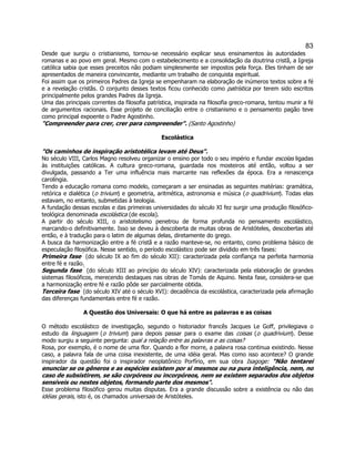 83 
Desde que surgiu o cristianismo, tornou-se necessário explicar seus ensinamentos às autoridades romanas e ao povo em geral. Mesmo com o estabelecimento e a consolidação da doutrina cristã, a Igreja católica sabia que esses preceitos não podiam simplesmente ser impostos pela força. Eles tinham de ser apresentados de maneira convincente, mediante um trabalho de conquista espiritual. 
Foi assim que os primeiros Padres da Igreja se empenharam na elaboração de inúmeros textos sobre a fé e a revelação cristãs. O conjunto desses textos ficou conhecido como patrística por terem sido escritos principalmente pelos grandes Padres da Igreja. 
Uma das principais correntes da filosofia patrística, inspirada na filosofia greco-romana, tentou munir a fé de argumentos racionais. Esse projeto de conciliação entre o cristianismo e o pensamento pagão teve como principal expoente o Padre Agostinho. 
"Compreender para crer, crer para compreender". (Santo Agostinho) 
Escolástica 
"Os caminhos de inspiração aristotélica levam até Deus". 
No século VIII, Carlos Magno resolveu organizar o ensino por todo o seu império e fundar escolas ligadas às instituições católicas. A cultura greco-romana, guardada nos mosteiros até então, voltou a ser divulgada, passando a Ter uma influência mais marcante nas reflexões da época. Era a renascença carolíngia. 
Tendo a educação romana como modelo, começaram a ser ensinadas as seguintes matérias: gramática, retórica e dialética (o trivium) e geometria, aritmética, astronomia e música (o quadrivium). Todas elas estavam, no entanto, submetidas à teologia. 
A fundação dessas escolas e das primeiras universidades do século XI fez surgir uma produção filosófico- teológica denominada escolástica (de escola). 
A partir do século XIII, o aristotelismo penetrou de forma profunda no pensamento escolástico, marcando-o definitivamente. Isso se deveu à descoberta de muitas obras de Aristóteles, descobertas até então, e à tradução para o latim de algumas delas, diretamente do grego. 
A busca da harmonização entre a fé cristã e a razão manteve-se, no entanto, como problema básico de especulação filosófica. Nesse sentido, o período escolástico pode ser dividido em três fases: 
Primeira fase  (do século IX ao fim do século XII): caracterizada pela confiança na perfeita harmonia entre fé e razão. 
Segunda fase  (do século XIII ao princípio do século XIV): caracterizada pela elaboração de grandes sistemas filosóficos, merecendo destaques nas obras de Tomás de Aquino. Nesta fase, considera-se que a harmonização entre fé e razão pôde ser parcialmente obtida. 
Terceira fase  (do século XIV até o século XVI): decadência da escolástica, caracterizada pela afirmação das diferenças fundamentais entre fé e razão. 
A Questão dos Universais: O que há entre as palavras e as coisas 
O método escolástico de investigação, segundo o historiador francês Jacques Le Goff, privilegiava o estudo da linguagem (o trivium) para depois passar para o exame das coisas (o quadrivium). Desse modo surgiu a seguinte pergunta: qual a relação entre as palavras e as coisas? 
Rosa, por exemplo, é o nome de uma flor. Quando a flor morre, a palavra rosa continua existindo. Nesse caso, a palavra fala de uma coisa inexistente, de uma idéia geral. Mas como isso acontece? O grande inspirador da questão foi o inspirador neoplatônico Porfírio, em sua obra Isagoge: "Não tentarei enunciar se os gêneros e as espécies existem por si mesmos ou na pura inteligência, nem, no caso de subsistirem, se são corpóreos ou incorpóreos, nem se existem separados dos objetos sensíveis ou nestes objetos, formando parte dos mesmos". 
Esse problema filosófico gerou muitas disputas. Era a grande discussão sobre a existência ou não das idéias gerais, isto é, os chamados universais de Aristóteles. 
 