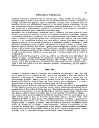 84 
Os Precedentes do Cristianismo 
Os fatores históricos do cristianismo são: em primeiro lugar, a religião israelita; em segundo lugar, o pensamento grego e, enfim, o direito romano. De Israel o cristianismo toma o teísmo. É o teísmo um privilégio único deste povo pequeno, obscuro e desprezado; os outros povos e civilizações, ainda que poderosos e ilustres, são, religiosamente, politeístas, ou, no máximo dualistas ou panteístas. De Israel toma o cristianismo, também, o conceito de uma revelação e assistência especial de Deus. Daí a idéia de uma história, que é desenvolvimento providencial da humanidade, idéia peculiar ao cristianismo e desconhecida pelo mundo antigo, especialmente pelo mundo grego. 
Na revelação cristã é filosoficamente fundamental, básico, o conceito de uma queda original do homem no começo da sua história, e também o conceito de um Messias, um reparador, um redentor. Conceitos indispensáveis para explicar o problema do mal, racionalmente premente e racionalmente insolúvel. No entanto, o mundano e carnal Israel resistiu tenaz e longamente a esta idéia de uma radical miséria humana -, e, por conseqüência, à idéia de uma moral ascética. Idolatrou a vida longa e próspera, as riquezas da natureza e a prosperidade dos negócios, as satisfações conjugais e domésticas, o estado autônomo e privilegiado, o poder e a glória - até esquecer-se de Deus. Perseguiu os Profetas, que o chamavam ao temor de Deus e à penitência, e recalcitrou contra os flagelos com que Jeová o castigava, até que Israel, ainda que contra a sua vontade, foi submetido à sujeição e à renúncia, tendo adquirido, através de dolorosas experiências, o triste sentido da vaidade do mundo. A solução integral do problema do mal viria unicamente do mistério da redenção pela cruz - necessário complemento do mistério do pecado original. 
Quanto ao pensamento grego, deve-se dizer que entrará no cristianismo como sistematizador das verdades reveladas, e como justificador dos pressupostos metafísicos do cristianismo; não, porém, como elemento constitutivo, essencial e característico, porquanto este é hebraico e cristão. E quanto ao direito romano, deve-se dizer que entrará no cristianismo como sistematizador do novo organismo social, a Igreja, e não como constitutivo de seus elementos essenciais e característicos, que são próprios e originais do cristianismo. 
Jesus Cristo 
Entretanto, o verdadeiro criador do cristianismo, em sua novidade e originalidade, é Jesus Cristo. Pode ele dar plena solução ao problema do mal - solução que representa o maior valor filosófico no cristianismo - unicamente se é Homem-Deus, o Verbo de Deus encarnado e redentor pela cruz. Diferentemente, a solução - ascética - cristã do problema do mal seria vã, como a estóica e todas as demais soluções filosóficas de tal problema, que ficaria, portanto, sem solução alguma. E, em geral, a pessoa de Cristo tornar-se-ia inteiramente ininteligível, se ele não fosse Homem-Deus. 
Não é este o momento de fazer um exame crítico, filosófico e histórico, para determinar a personalidade de Cristo. Basta lembrar que, uma vez admitido e firmado o teísmo, logo se segue a possibilidade de uma revelação divina e da divindade de Cristo, para tanto não precisando, propriamente, senão de provas históricas. Os argumentos em contrário não são positivos, históricos, mas apriorísticos, filosóficos; quer dizer, dependem de uma filosofia racionalista e atéia em geral, humanista e imanentista em especial. 
Eis o esquema lógico da demonstração da divindade de Jesus Cristo. Devem ser examinados à luz da crítica histórica, antes de tudo, os documentos fundamentais, relativos à revelação cristã - Novo Testamento. E achamo-nos diante de uma personalidade extraordinária - Jesus Cristo - , que ensina uma grande doutrina, leva uma vida santa, afirma-se a si mesma como divina e comprova explicitamente com prodígios e sinais - os milagres e as profecias - esta sua divindade. E como Jesus Cristo se torna garantia de toda uma tradição que o precedeu - o Velho Testamento - , também se responsabiliza por uma instituição que a ele se segue - a Igreja católica. A esta, portanto, caberá interpretar infalivelmente a revelação judaico-cristã e, evidentemente, também a parte que diz respeito à queda original e à relativa reparação, a qual, por certo, pode dar origem, humanamente, a várias interpretações. 
 