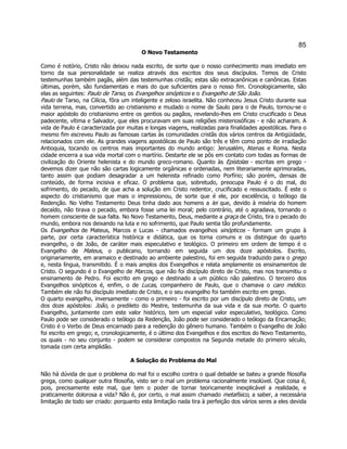 85 
O Novo Testamento 
Como é notório, Cristo não deixou nada escrito, de sorte que o nosso conhecimento mais imediato em torno da sua personalidade se realiza através dos escritos dos seus discípulos. Temos de Cristo testemunhas também pagãs, além das testemunhas cristãs; estas são extracanônicas e canônicas. Estas últimas, porém, são fundamentais e mais do que suficientes para o nosso fim. Cronologicamente, são elas as seguintes: Paulo de Tarso, os Evangelhos sinópticos e o Evangelho de São João. 
Paulo de Tarso, na Cilícia, fôra um inteligente e zeloso israelita. Não conheceu Jesus Cristo durante sua vida terrena, mas, convertido ao cristianismo e mudado o nome de Saulo para o de Paulo, tornou-se o maior apóstolo do cristianismo entre os gentios ou pagãos, revelando-lhes em Cristo crucificado o Deus padecente, vítima e Salvador, que eles procuravam em suas religiões misteriosóficas - e não acharam. A vida de Paulo é caracterizada por muitas e longas viagens, realizadas para finalidades apostólicas. Para o mesmo fim escreveu Paulo as famosas cartas às comunidades cristãs dos vários centros da Antigüidade, relacionados com ele. As grandes viagens apostólicas de Paulo são três e têm como ponto de irradiação Antioquia, tocando os centros mais importantes do mundo antigo: Jerusalém, Atenas e Roma. Nesta cidade encerra a sua vida mortal com o martírio. Destarte ele se pôs em contato com todas as formas de civilização do Oriente helenista e do mundo greco-romano. Quanto às Epístolas - escritas em grego - devemos dizer que não são cartas logicamente orgânicas e ordenadas, nem literariamente aprimoradas, tanto assim que podiam desagradar a um helenista refinado como Porfírio; são porém, densas de conteúdo, de forma incisiva e eficaz. O problema que, sobretudo, preocupa Paulo é o do mal, do sofrimento, do pecado, de que acha a solução em Cristo redentor, crucificado e ressuscitado. É este o aspecto do cristianismo que mais o impressionou, de sorte que é ele, por excelência, o teólogo da Redenção. No Velho Testamento Deus tinha dado aos homens a lei que, devido à miséria do homem decaído, não tirava o pecado, embora fosse uma lei moral; pelo contrário, até o agradava, tornando o homem consciente de sua falta. No Novo Testamento, Deus, mediante a graça de Cristo, tira o pecado do mundo, embora nos deixando na luta e no sofrimento, que Paulo sentia tão profundamente. 
Os Evangelhos de Mateus, Marcos e Lucas - chamados evangelhos sinópticos - formam um grupo à parte, por certa característica histórica e didática, que os torna comuns e os distingue do quarto evangelho, o de João, de caráter mais especulativo e teológico. O primeiro em ordem de tempo é o Evangelho de Mateus, o publicano, tornando em seguida um dos doze apóstolos. Escrito, originariamente, em aramaico e destinado ao ambiente palestino, foi em seguida traduzido para o grego e, nesta língua, transmitido. É o mais amplos dos Evangelhos e relata amplamente os ensinamentos de Cristo. O segundo é o Evangelho de Marcos, que não foi discípulo direto de Cristo, mas nos transmitiu o ensinamento de Pedro. Foi escrito em grego e destinado a um público não palestino. O terceiro dos Evangelhos sinópticos é, enfim, o de Lucas, companheiro de Paulo, que o chamava o caro médico. Também ele não foi discípulo imediato de Cristo, e o seu evangelho foi também escrito em grego. 
O quarto evangelho, inversamente - como o primeiro - foi escrito por um discípulo direto de Cristo, um dos doze apóstolos: João, o predileto do Mestre, testemunha da sua vida e da sua morte. O quarto Evangelho, juntamente com este valor histórico, tem um especial valor especulativo, teológico. Como Paulo pode ser considerado o teólogo da Redenção, João pode ser considerado o teólogo da Encarnação; Cristo é o Verbo de Deus encarnado para a redenção do gênero humano. Também o Evangelho de João foi escrito em grego; e, cronologicamente, é o último dos Evangelhos e dos escritos do Novo Testamento, os quais - no seu conjunto - podem se considerar compostos na Segunda metade do primeiro século, tomada com certa amplidão. 
A Solução do Problema do Mal 
Não há dúvida de que o problema do mal foi o escolho contra o qual debalde se bateu a grande filosofia grega, como qualquer outra filosofia, visto ser o mal um problema racionalmente insolúvel. Que coisa é, pois, precisamente este mal, que tem o poder de tornar teoricamente inexplicável a realidade, e praticamente dolorosa a vida? Não é, por certo, o mal assim chamado metafísico, a saber, a necessária limitação de todo ser criado: porquanto esta limitação nada tira à perfeição dos vários seres a eles devida  