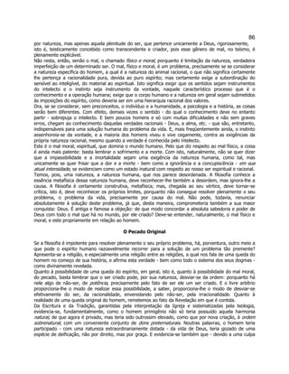 86 
por natureza, mas apenas aquela plenitude do ser, que pertence unicamente a Deus, rigorosamente, isto é, teisticamente concebido como transcendente e criador, pois esse gênero de mal, no teísmo, é plenamente explicável. 
Não resta, então, senão o mal, o chamado físico e moral, porquanto é limitação da natureza, verdadeira imperfeição de um determinado ser. O mal, físico e moral, é um problema, precisamente se se considerar a natureza específica do homem, a qual é a natureza do animal racional, o que não significa certamente lhe pertença a racionalidade pura, devida ao puro espírito; mas certamente exige a subordinação do sensível ao inteligível, do material ao espiritual. Isto significa exigir que os sentidos sejam instrumentos do intelecto e o instinto seja instrumento da vontade, naquele característico processo que é o conhecimento e a operação humana; exige que o corpo humano e a natureza em geral sejam submetidos às imposições do espírito, como deveria ser em uma hierarquia racional dos valores. 
Ora, se se considerar, sem preconceitos, o indivíduo e a humanidade, a psicologia e a história, as coisas serão bem diferentes. Com efeito, demais vezes o sentido - do qual o conhecimento deve no entanto partir - sobrepuja o intelecto. E bem poucos homens e só com muitas dificuldades e não sem graves erros, chegam ao conhecimento daquelas verdades racionais - Deus, a alma, etc. - que são, entretanto, indispensáveis para uma solução humana do problema da vida. E, mais freqüentemente ainda, o instinto assenhoreia-se da vontade, e a maioria dos homens viveu e vive cegamente, contra as exigências da própria natureza racional, mesmo quando a verdade é conhecida pelo intelecto. 
Este é o mal moral, espiritual, que domina o mundo humano. Pelo que diz respeito ao mal físico, a coisa é ainda mais patente: basta lembrar o sofrimento e a morte. Com isto, naturalmente, não se quer dizer que a impassibilidade e a imortalidade sejam uma exigência da natureza humana, como tal, mas unicamente se quer frisar que a dor e a morte - bem como a ignorância e a concupiscência - em sua atual intensidade, se evidenciam como um estado inatural com respeito ao nosso ser espiritual e racional. 
Temos, pois, uma natureza, a natureza humana, que nos parece desordenada. A filosofia conhece a essência metafísica dessa natureza humana, deve reconhecer-lhe também a desordem, mas ignora-lhe a causa. A filosofia é certamente construtiva, metafísica; mas, chegada ao seu vértice, deve tornar-se crítica, isto é, deve reconhecer os próprios limites, porquanto não consegue resolver plenamente o seu problema, o problema da vida, precisamente por causa do mal. Não pode, todavia, renunciar absolutamente à solução deste problema, já que, desta maneira, comprometeria também a sua maior conquista: Deus. É antiga e famosa a objeção: de que modo concordar a absoluta sabedoria e poder de Deus com todo o mal que há no mundo, por ele criado? Deve-se entender, naturalmente, o mal físico e moral, e este propriamente em relação ao homem. 
O Pecado Original 
Se a filosofia é impotente para resolver plenamente o seu próprio problema, há, porventura, outro meio a que pode o espírito humano razoavelmente recorrer para a solução de um problema tão premente? Apresenta-se a religião, e especialmente uma religião entre as religiões, a qual nos fala de uma queda do homem no começo de sua história, e afirma esta verdade - bem como todo o sistema dos seus dogmas - como divinamente revelada. 
Quanto à possibilidade de uma queda do espírito, em geral, isto é, quanto à possibilidade do mal moral, do pecado, basta lembrar que o ser criado pode, por sua natureza, desviar-se da ordem: porquanto há nele algo de não-ser, de potência, precisamente pelo fato de ser ele um ser criado. E o livre arbítrio proporciona-lhe o modo de realizar essa possibilidade, a saber, proporciona-lhe o modo de desviar-se efetivamente do ser, da racionalidade, enveredando pelo não-ser, pela irracionalidade. Quanto à realidade de uma queda original do homem, remetemos ao fato da Revelação em que é contida. 
Da Escritura e da Tradição, garantidas pela interpretação da Igreja e sistematizadas pela teologia, evidencia-se, fundamentalmente, como o homem primigênio não só teria possuído aquela harmonia natural, de que agora é privado, mas teria sido outrossim elevado, como que por nova criação, à ordem sobrenatural, com um conveniente conjunto de dons preternaturais. Noutras palavras, o homem teria participado - com uma natureza extraordinariamente dotada - da vida de Deus, teria gozado de uma espécie de deificação, não por direito, mas por graça. E evidencia-se também que - devido a uma culpa  