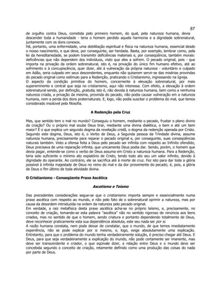 87 
de orgulho contra Deus, cometida pelo primeiro homem, do qual, pela natureza humana, devia descender toda a humanidade - teria o homem perdido aquela harmonia e a dignidade sobrenatural, juntamente com os dons conexos. 
Há, portanto, uma enfermidade, uma debilitação espiritual e física na natureza humana, essencial desde o nosso nascimento, e que deve, por conseguinte, ser herdada. Basta, por exemplo, lembrar como, pela lei da hereditariedade, se podem transmitir deficiências materiais e, por conseqüência, também morais: deficiências que não dependem dos indivíduos, visto que eles a sofrem. O pecado original, pois - que importa na privação da ordem sobrenatural, isto é, na privação do único fim humano efetivo, até ao sofrimento e à concupiscência, quer dizer, até à vulneração da própria natureza - voluntário e culpado em Adão, seria culpado em seus descendentes, enquanto não quiserem servir-se das misérias provindas do pecado original como estímulo para a Redenção, praticando o Cristianismo, ingressando na Igreja. 
O aspecto da condição primitiva do homem, concernente à elevação sobrenatural, por mais supereminente e central que seja no cristianismo, aqui não interessa. Com efeito, a elevação à ordem sobrenatural sendo, por definição, gratuita, isto é, não devida à natureza humana, bem como a nenhuma natureza criada, a privação da mesma, provinda do pecado, não podia causar vulneração em a natureza humana, nem a perda dos dons praternaturais. E, logo, não podia suscitar o problema do mal, que temos considerado insolúvel pela filosofia. 
A Redenção pela Cruz 
Mas, que sentido tem o mal no mundo? Conseguiu o homem, mediante o pecado, frustar o plano divino da criação? Ou o próprio mal soube Deus tirar, mediante uma divina dialética, o bem e até um bem maior? É o que explica um segundo dogma da revelação cristã, o dogma da redenção operada por Cristo. Segundo este dogma, Deus, isto é, o Verbo de Deus, a Segunda pessoa da Trindade divina, assume natureza humana, precisamente para reparar o pecado original e, por conseguinte, suas conseqüências naturais também. Visto a ofensa feita a Deus pelo pecado ser infinita com respeito ao Infinito ofendido, Deus precisava de uma reparação infinita, que unicamente Deus podia dar. Sendo, porém, o homem que devia pagar, entende-se como o verbo de Deus assuma em Cristo a natureza humana. Para a Redenção, teria sido suficiente o mínimo ato expiatório de Cristo, tendo todo ato seu um valor infinito, devido à dignidade do operante. Ao contrário, ele se sacrifica até à morte de cruz. Fez isto para dar toda a glória possível à infinita majestade de Deus no reino do mal e da dor proveniente do pecado; é, pois, a glória de Deus o fim último de toda atividade divina. 
O Cristianismo - Conseqüente Praxe Ascética 
Ascetismo e Teísmo 
Das precedentes considerações segue-se que o cristianismo importa sempre e essencialmente numa praxe ascética com respeito ao mundo, e não pelo fato de o sobrenatural oprimir a natureza, mas por causa da desordem introduzida na ordem da natureza pelo pecado original. 
Em verdade, a raiz metafísica desta praxe ascética acha-se no próprio teísmo, e, precisamente, no conceito de criação, tomando-se esta palavra "ascética" não no sentido rigoroso de renúncia aos bens criados, mas no sentido de que o homem, sendo criatura e portanto dependendo totalmente de Deus, deve reconhecer praticamente esta sua dependência absoluta, este seu nada ser por si. 
A razão humana constata, nem pode deixar de constatar, que o mundo, de que temos imediatamente experiência, não se pode explicar por si mesmo, e, logo, exige absolutamente uma explicação. Entretanto, para que o problema do mundo tenha verdadeiramente solução, é preciso chegar até Deus. E Deus, para que seja verdadeiramente a explicação do mundo, não pode certamente ser imanente, mas deve ser transcendente e criador, o que eqüivale dizer, a relação entre Deus e o mundo deve ser concebida segundo o conceito de criação, retamente definido como uma produção das coisas do nada por parte de Deus.  