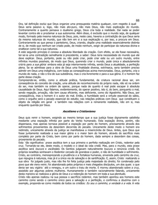 88 
Ora, tal definição exclui que Deus organize uma pressuposta matéria qualquer, com respeito à qual Deus seria passivo e, logo, não mais ato-puro, não mais Deus, não mais explicação do mundo. Contrariamente a quanto pensava o dualismo grego, Deus cria toda a realidade. Daí nada se poder levantar contra ele e proclamar a sua autonomia. Além disso, é excluído que o mundo seja, de qualquer modo, formado pela mesma natureza de Deus, pois, neste caso, haveria a contradição de que Deus seria da mesma natureza do mundo, que não tem em si a sua explicação e, por isso, a procura em Deus. Contrariamente ao que pensa o panteísmo, Deus, criando, dispõe uma realidade essencialmente distinta de si, de modo que nenhum ser criado pode, de modo nenhum, exigir de participar da natureza divina e enaltecer como tal a sua natureza. 
A este segundo princípio é conexa a absoluta liberdade da criação. Com efeito, se ela fosse necessária, ter-se-ia uma contradição semelhante à precedente, a saber: Deus teria necessidade do mundo que ele deve explicar. Deus, portanto, pode ou não pode criar, pode criar este ou um outro mundo, entre infinitos mundos possíveis, de modo que Deus, querendo criar o mundo, pode única e absolutamente criá-lo para a sua glória  embora esta já seja interiormente infinita, sendo Deus a atualidade, a perfeição plena. Se se admitisse para a obra de Deus uma finalidade diversa, extrínseca, seria também preciso admitir em Deus uma indigência, com todas as conseqüências acima mencionadas. Deus, portanto, cria o mundo do nada, e não o tira de sua substância, mas o cria livremente e para a sua glória. E o homem faz parte dessa criação. 
Compreende-se, então, como a atitude prática, fundamental, da criatura racional deva ser, em conseqüência do conceito de criação, uma atitude de reconhecimento do próprio nada, não só na ordem do ser, mas também na ordem de operar, porque nada de quanto é real pode escapar à absoluta causalidade de Deus. Aqui falamos, evidentemente, do operar positivo, isto é, do bem, porquanto o mal, sendo negação, privação, não tem causa eficiente, mas deficiente, como diz Agostinho. Não Deus, por conseqüência, mas o homem é o autor do mal. Então, a humildade será a virtude essencial do sábio, como o orgulho será o pecado essencial do estulto; nas relações práticas com Deus  que constituem o objeto da religião em geral  e também nas relações com a remanente realidade, não em si, mas enquanto querida por Deus. 
Ascetismo e Cristianismo 
Deus quis remir o homem, exigindo ao mesmo tempo que a sua justiça fosse dignamente satisfeita mediante uma expiação infinita por parte do Verbo humanado. Esta expiação divina, porém, não dispensava, mas apenas tornava possível a expiação por parte do homem, precisamente através dos sofrimentos provenientes da desordem decorrida do pecado. Unicamente deste modo o homem era redimido, unicamente através da justiça se manifestava a misericórdia de Deus. Antes, quis Deus que fosse juntamente realizada a sua maior glória e o maior bem do homem, através do sacrifício mais completo por parte de Cristo, bem como por parte do homem, dada sempre a desordem das coisas, proveniente do pecado. 
Esta  tão significativa  praxe ascética tem a sua primeira e perfeita realização em Cristo, redentor pela cruz. Tornando-se ele, deste modo, o modelo e o ideal da vida cristã. Mas, para o mundo, esta praxe ascética será loucura e escândalo. Os Gentios julgavam naturalmente loucura a renúncia cristã. Os próprios israelitas sonhavam o Redentor cercado de grandeza e poder, e não de humildade e sofrimento. Cristo, ao contrário, menosprezando a prudência e a fortaleza humanas, envereda pelo caminho da cruz, que repugna à natureza, mas já é a única via de salvação e de santificação. E, assim, Cristo  realizando a sua obra  foi julgado justo, mas não lhe foi feita justiça pela majestade do direito; foi condenado pelo povo que ele viera remir; foi abandonado pelos próprios e mais chegados discípulos, um dos quais  o que devia ser seu vigário  até o renegou, e um outro o traiu de morte. E morreu abandonado sobre a cruz, assistido por algumas pobres mulheres. Humanamente e também racionalmente falando, unicamente desta maneira se realizava a glória de Deus e a redenção do homem em toda a sua plenitude. 
Cristo não apenas realizou na sua pessoa o sacrifício redentor, mas também apontou aos homens este caminho como sendo o caminho único para a salvação e a perfeição, e confirmou a doutrina com o exemplo, propondo-se como modelo de todos os cristãos: Eu sou o caminho, a verdade e a vida. A vida  