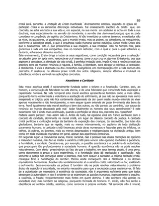 89 
cristã será, portanto, a imitação de Cristo crucificado  diversamente embora, segundo os graus de perfeição cristã e as concretas diferenças individuais. Tal ensinamento ascético de Cristo  que, em concreto, se acha em toda a sua vida e, em especial, na sua morte  em abstrato se acha em toda a sua doutrina, mas especialmente no sermão da montanha, o sermão das bem-aventuranças, que se pode considerar o compêndio do espírito do Cristianismo. Aí são invertidos os valores terrenos, e exaltados não os ricos, os gozadores, os poderosos, que o mundo inveja, mas os pobres, os sofredores, os mesquinhos, conforme a sabedoria cristã, o que à orgulhosa razão humana parece estultícia. Deste modo Cristo dirá que o busquemos  isto é, que procuremos a sua imagem, a sua imitação  não no homem feliz, para gozarmos a vida em sua companhia, mas no homem sofredor, com o qual e para o qual sofremos e, destarte, acharemos alimento ascético. 
Este ensinamento, Cristo dirige a todos os seus seguidores, como condição necessária para a salvação  se alguém quer vir após mim, renuncia-se a si mesmo, tome a sua cruz e siga-me. Entretanto, aos que aspiram à santidade, à plenitude da vida cristã, à perfeita imitação dele, impõe Cristo a renúncia total aos grandes bens do mundo: renúncia à riqueza, à família, à liberdade, para abraçar a pobreza, a castidade, a obediência. E esta a chamada via dos conselhos evangélicos, em contraposição com a vida comum dos preceitos. E realiza-se na clássica praxe cristã dos votos religiosos, sempre idêntica e imutável na substância, embora variável nas aplicações concretas. 
Ascetismo e Caridade 
Esta moral ascética cristã é racionalmente fundada sobre o teísmo e a Revelação. Garante, pois, ao homem, a consecução da felicidade na vida eterna, e de uma felicidade que transcende toda aspiração e capacidade humana. Na vida temporal esta moral ascética apresenta-se também como a mais sábia, porquanto torna conformada e voluntária a aceitação do sofrimento, já que não se apresenta mais como inesperado e trágico, pois não fica certamente dispensado da dor quem neste mundo entende de viver apenas moralmente e não heroicamente, e nem sequer quem entende de gozar livremente dos bens da terra. Provê igualmente esta moral ascética o bem dos outros, ou não parece, ao contrário,  por causa da renúncia ao mundo devastado pelo mal  isolar fatalmente os homens dos seus semelhantes? E este isolamento não é ainda mais acentuado, quando a perfeição se eleva dos preceitos aos conselhos? 
Poderia assim parecer, mas assim não é. Antes de tudo, tal egoísmo está em franco contraste com o conceito de caridade, dominante na moral cristã, em lugar do clássico conceito de justiça. A caridade cristã purificou a civilização antiga da barbárie da exposição das crianças, da escravidão, das lutas dos gladiadores, barbárie que se repete, mais ou menos intensamente, no egoísmo de toda civilização puramente humana. A caridade cristã favoreceu ainda obras numerosas e fecundas para os infelizes, os velhos, os pobres, os doentes, mais ou menos desprezados e negligenciados na civilização antiga, bem como em toda civilização mundana em geral, apesar das aparências contrárias. 
Em segundo lugar, a convivência social, moral, racional, não é possível nas atuais condições de egoísmo e malvadez humana, mas faz-se mister a ascética cristã para vencer este egoísmo mediante a paciência, a humildade, a caridade. Considere-se, por exemplo, a questão econômica e o problema da autoridade, que preocupam tão profundamente a sociedade humana. A questão econômica não se pode resolver naturalmente. Com efeito  prescindindo do fato de que o trabalho, em seus termos atuais, é uma pena, como claramente o prova a dura experiência, e a Revelação disto dá explicação e justificação  não somente a justiça não consegue abolir a pobreza, mas nem sequer a caridade, a própria caridade cristã, consegue tirar a humilhação do receber. Menos ainda conseguem isto a filantropia e os demais equivalentes humanistas. Resolve isto verdadeiramente só a ascética cristã, valorizando a dor, exaltando o sofrimento: bem-aventurados os pobres. E também não se pode resolver naturalmente o problema árduo da sujeição à autoridade, no entanto necessária para que a sociedade possa sustentar-se. O fato de a autoridade ser necessária à existência da sociedade, não é argumento suficiente para que todos obedeçam à autoridade; e isto é evidente se se examinam as paixões humanas, especialmente o orgulho, a violência, a fraude, freqüentemente mais fortes em quem domina. E isto acontece não apenas na sociedade civil, mas também na religiosa, porquanto formada de homens. E, então, não fica senão a obediência no sentido cristão, ascético, como renúncia à própria vontade. Tal renúncia não é imoral,  