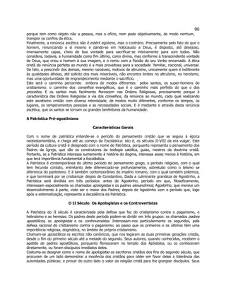 90 
porque tem como objeto não a pessoa, mas o ofício, nem pode objetivamente, de modo nenhum, transpor os confins da ética. 
Finalmente, a renúncia ascética não é estéril egoísmo, mas o contrário. Precisamente pelo fato de que o homem, renunciando a si mesmo e dando-se em holocausto a Deus, é disposto, até desejoso, imensamente capaz, cheio de boa vontade para sacrificar-se inteiramente para com todos. Não considera, todavia, a humanidade como fim último, como divina, mas conforme à transcendente vontade de Deus, que criou o homem à sua imagem, e o remiu com a Paixão do seu Verbo encarnado. A ética cristã da renúncia perfeita ao mundo é a mais proveitosa para a sociedade  familiar, nacional, universal. De fato, a prescindir dos demais, mesmo razoáveis, motivos de altruísmo, unicamente quem é indiferente às qualidades alheias, até solícito dos mais miseráveis, não encontra limites no altruísmo, no heroísmo, mas uma oportunidade de engrandecimento mediante o sacrifício. 
Este será o caminho percorrido  embora de modos diferentes  pelos santos, os super-homens do cristianismo: o caminho dos conselhos evangélicos, que é o caminho mais perfeito do que o dos preceitos. E os santos mais facilmente florescem nas Ordens Religiosas, precisamente porque é característica das Ordens Religiosas a via dos conselhos, da renúncia ao mundo, cada qual realizando este ascetismo cristão com diversa intensidade, de modos muito diferentes, conforme os tempos, os lugares, os temperamentos pessoais e as necessidades sociais. E é mediante e através desta renúncia ascética, que os santos se tornam os grandes benfeitores da humanidade. 
A Patrística Pré-agostiniana 
Características Gerais 
Com o nome de patrística entende-se o período do pensamento cristão que se seguiu à época neotestamentária, e chega até ao começo da Escolástica: isto é, os séculos II-VIII da era vulgar. Este período da cultura cristã é designado com o nome de Patrística, porquanto representa o pensamento dos Padres da Igreja, que são os construtores da teologia católica, guias, mestres da doutrina cristã. Portanto, se a Patrística interessa sumamente à história do dogma, interessa assaz menos à história, em que terá importância fundamental a Escolástica. 
A Patrística é contemporânea do último período do pensamento grego, o período religioso, com o qual tem fecundo contato, entretanto dele diferenciado-se profundamente, sobretudo como o teísmo se diferencia do panteísmo. E é também contemporâneo do império romano, com o qual também polemiza, e que terminará por se cristianizar depois de Constantino. Dada a culminante grandeza de Agostinho, a Patrística será dividida em três períodos: antes de Agostinho, período em que, filosoficamente, interessam especialmente os chamados apologistas e os padres alexandrinos; Agostinho, que merece um desenvolvimento à parte, visto ser o maior dos Padres; depois de Agostinho vem o período que, logo após a sistematização, representa a decadência da Patrística. 
O II Século: Os Apologistas e os Controvertistas 
A Patrística do II século é caracterizada pela defesa que faz do cristianismo contra o paganismo, o hebraísmo e as heresias. Os padres deste período podem-se dividir em três grupos: os chamados padres apostólicos, os apologistas e os controversistas. Interessam-nos particularmente os segundos, pela defesa racional do cristianismo contra o paganismo; ao passo que os primeiros e os últimos têm uma importância religiosa, dogmática, no âmbito do próprio cristianismo. 
Chamam-se apostólicos os escritos não canônicos, que nos legaram as duas primeiras gerações cristãs, desde o fim do primeiro século até a metade do segundo. Seus autores, quando conhecidos, recebem o apelido de padres apostólicos, porquanto floresceram no templo dos Apóstolos, ou os conheceram diretamente, ou foram discípulos imediatos deles. 
Costuma-se designar como o nome de apologistas os escritores cristãos dos fins do segundo século, que procuram de um lado demonstrar a inocência dos cristãos para obter em favor deles a tolerância das autoridades públicas; e provar do outro lado o valor da religião cristã para lhe granjear discípulos. Seus  