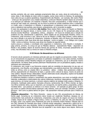 91 
escritos, portanto, são, por vezes, apologias propriamente ditas, por vezes, obras de controvérsia, às vezes, teses. E são dirigidas às vezes contra os pagãos, outras vezes contra os hebreus. Os apologistas, mais cultos do que os padres apostólicos, freqüentemente são filósofos - por exemplo, São Justino Mártir - ainda que não apresentem uma unidade sistemática; continuam filósofos também depois da conversão, e se esforçam por defender a fé mediante a filosofia. Para bem compreendê-lo, é mister lembrar que o escopo por eles visado era, sobretudo, por em focos os pontos de contato existentes entre o cristianismo e a razão, entre o cristianismo e a filosofia. E apresentavam o cristianismo como uma sabedoria, aliás, como a sabedoria mais perfeita, para levarem, gradualmente, até à conversão os pagãos. 
O maior dos apologistas é certamente São Justino. Flávio Justino Mártir nasceu em Siquém na Palestina em princípios do segundo século, e morreu mártir no ano 170. Depois de Ter peregrinado pelas mais diversas escolas filosóficas – peripatética, estóica, , pitagórica - em busca da verdade para a solução do problema da vida, abandonando o platonismo, último estádio da sua peregrinação filosófica, entrou no cristianismo, onde encontrou a paz. Ufana-se ele de ser filósofo e cristão; leigo embora, Justino dedicou sua vida à difusão e ao ensino do cristianismo. Imitando os filósofos, abriu em Roma uma escola para o ensino da doutrina cristã. Suas obras são duas Apologias - contra os pagãos - e um Diálogo com o judeu Trifão - contra os hebreus. Escreveu suas obras nos meados do segundo século. 
Justino procura a unidade, a conciliação entre paganismo e cristianismo, entre filosofia e revelação. E julga achá-la, primeiro, na crença de que os filósofos clássicos - especialmente Platão - dependem de Moisés e dos profetas, depois da doutrina famosa dos germes do Verbo, encarnado pessoalmente em Cristo, mas difundidos mais ou menos em todos os filósofos antigos. 
O III Século: Os Alexandrinos e os Africanos 
O terceiro século apresenta um interesse particular pelo que diz respeito ao pensamento cristão. Tentou- se um renovamento do paganismo com bases no panteísmo neoplatônico e nos cultos orientais, fundidos numa característica síntese filosófico-religiosa em oposição ao cristianismo, que já ia afirmando mesmo culturalmente. Os Padres deste período polemizam filosoficamente com os pensadores pagãos, levados a estimarem seus adversários. 
O cristianismo, sem mudar a sua fisionomia original, está em condições de desenvolver do seu seio um pensamento, uma filosofia, uma teologia, que representarão a sua essência doutrinal. Daí a distinção que então se afirmou entre os simples fiéis e os gnósticos - sábios - cristãos. Este gnosticismo cristão se afirmou especialmente em Alexandria do Egito, o grande centro cultural da época, mesmo do ponto de vista católico. Naquele famoso didascaléion, naquela celebrizada escola catequética, espécie de faculdade teológica, foram luminares Clemente e Orígenes. 
O cristianismo filosófico é próprio e característico dos padres alexandrinos, que vivem na tradição cultural helenista, enaltecedora e potenciadora dos valores intelectuais, teoréticos, especulativos, metafísicos, dos quais teremos, em tempo oportuno, o primeiro sistema orgânico de teologia cristã, graças a Orígenes. É, entretanto, hostilizado pelos padres chamados africanos, pertencentes não à África oriental, ao Egito, mas África ocidental, latina, que se ressentem, por conseguinte, do espírito prático, pragmatista, jurídico, moralista latino - que produziu os estóicos e os cínicos romanos - em oposição ao gênio grego. Se bem que entres os padres africano-latinos apareçam vulto notáveis, como por exemplo Tertuliano, os padres africanos - bem como os padres latinos em geral - não apresentam interesse particular para a história da filosofia. 
Clemente Alexandrino - Tito Flávio Clemente - nasceu no ano 150, provavelmente em Atenas, de família pagã. Converteu-se ao cristianismo talvez levado por exigências filosóficas; desejoso de um conhecimento mais profundo do cristianismo, empreendeu uma série de viagens em busca de mestres cristãos. Depois de ter visitado a Magna Grécia, a Síria e a Palestina, foi, pelo ano 180, para Alexandria do Egito, onde o seu espírito achou finalmente paz junto do eminente mestre Panteno. Falecido este no ano 200, Clemente foi chamado para dirigir a famosa escola catequética, cabendo-lhe a glória de ter o grande Orígines entre seus discípulos. Devido às perseguições anticristãs do imperador Setímio Severo, que mandou fechar a escola, Clemente teve de suspender o seu ensino alguns anos depois. Retirou-se  