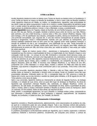 94 
A Vida e as Obras 
Aurélio Agostinho destaca-se entre os Padres como Tomás de Aquino se destaca entre os Escolásticos. E como Tomás de Aquino se inspira na filosofia de Aristóteles, e será o maior vulto da filosofia metafísica cristã, Agostinho inspira-se em Platão, ou melhor, no neoplatonismo. Agostinho, pela profundidade do seu sentir e pelo seu gênio compreensivo, fundiu em si mesmo o caráter especulativo da patrística grega com o caráter prático da patrística latina, ainda que os problemas que fundamentalmente o preocupam sejam sempre os problemas práticos e morais: o mal, a liberdade, a graça, a predestinação. 
Aurélio Agostinho nasceu em Tagasta, cidade da Numídia, de uma família burguesa, a 13 de novembro do ano 354. Seu pai, Patrício, era pagão, recebido o batismo pouco antes de morrer; sua mãe, Mônica, pelo contrário, era uma cristã fervorosa, e exercia sobre o filho uma notável influência religiosa. Indo para Cartago, a fim de aperfeiçoar seus estudos, começados na pátria, desviou-se moralmente. Caiu em uma profunda sensualidade, que, segundo ele, é uma das maiores conseqüências do pecado original; dominou-o longamente, moral e intelectualmente, fazendo com que aderisse ao maniqueísmo, que atribuía realidade substancial tanto ao bem como ao mal, julgando achar neste dualismo maniqueu a solução do problema do mal e, por conseqüência, uma justificação da sua vida. Tendo terminado os estudos, abriu uma escola em Cartago, donde partiu para Roma e, em seguida, para Milão. Afastou-se definitivamente do ensino em 386, aos trinta e dois anos, por razões de saúde e, mais ainda, por razões de ordem espiritual. 
Entrementes - depois de maduro exame crítico - abandonara o maniqueísmo, abraçando a filosofia neoplatônica que lhe ensinou a espiritualidade de Deus e a negatividade do mal. Destarte chegara a uma concepção cristã da vida - no começo do ano 386. Entretanto a conversão moral demorou ainda, por razões de luxúria. Finalmente, como por uma fulguração do céu, sobreveio a conversão moral e absoluta, no mês de setembro do ano 386. Agostinho renuncia inteiramente ao mundo, à carreira, ao matrimônio; retira-se, durante alguns meses, para a solidão e o recolhimento, em companhia da mãe, do filho e dalguns discípulos, perto de Milão. Aí escreveu seus diálogos filosóficos, e, na Páscoa do ano 387, juntamente com o filho Adeodato e o amigo Alípio, recebeu o batismo em Milão das mãos de Santo Ambrósio, cuja doutrina e eloqüência muito contribuíram para a sua conversão. Tinha trinta e três anos de idade. 
Depois da conversão, Agostinho abandona Milão, e, falecida a mãe em Óstia, volta para Tagasta. Aí vendeu todos os haveres e, distribuído o dinheiro entre os pobres, funda um mosteiro numa das suas propriedades alienadas. Ordenado padre em 391, e consagrado bispo em 395, governou a igreja de Hipona até à morte, que se deu durante o assédio da cidade pelos vândalos, a 28 de agosto do ano 430. Tinha setenta e cinco anos de idade. 
Após a sua conversão, Agostinho dedicou-se inteiramente ao estudo da Sagrada Escritura, da teologia revelada, e à redação de suas obras, entre as quais têm lugar de destaque as filosóficas. As obras de Agostinho que apresentam interesse filosófico são, sobretudo, os diálogos filosóficos: Contra os acadêmicos, Da vida beata, Os solilóquios, Sobre a imortalidade da alma, Sobre a quantidade da alma, Sobre o mestre, Sobre a música. Interessam também à filosofia os escritos contra os maniqueus: Sobre os costumes, Do livre arbítrio, Sobre as duas almas, Da natureza do bem. 
Dada, porém, a mentalidade agostiniana, em que a filosofia e a teologia andam juntas, compreende-se que interessam à filosofia também as obras teológicas e religiosas, especialmente: Da Verdadeira Religião, As Confissões, A Cidade de Deus, Da Trindade, Da Mentira. 
O Pensamento: A Gnosiologia 
Agostinho considera a filosofia praticamente, platonicamente, como solucionadora do problema da vida, ao qual só o cristianismo pode dar uma solução integral. Todo o seu interesse central está portanto, circunscrito aos problemas de Deus e da alma, visto serem os mais importantes e os mais imediatos para a solução integral do problema da vida. 
O problema gnosiológico é profundamente sentido por Agostinho, que o resolve, superando o ceticismo acadêmico mediante o iluminismo platônico. Inicialmente, ele conquista uma certeza: a certeza da  