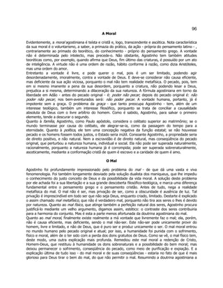 96 
A Moral 
Evidentemente, a moral agostiniana é teísta e cristã e, logo, transcendente e ascética. Nota característica da sua moral é o voluntarismo, a saber, a primazia do prático, da ação - própria do pensamento latino - , contrariamente ao primado do teorético, do conhecimento - próprio do pensamento grego. A vontade não é determinada pelo intelecto, mas precede-o. Não obstante, Agostinho tem também atitudes teoréticas como, por exemplo, quando afirma que Deus, fim último das criaturas, é possuído por um ato de inteligência. A virtude não é uma ordem de razão, hábito conforme à razão, como dizia Aristóteles, mas uma ordem do amor. 
Entretanto a vontade é livre, e pode querer o mal, pois é um ser limitado, podendo agir desordenadamente, imoralmente, contra a vontade de Deus. E deve-se considerar não causa eficiente, mas deficiente da sua ação viciosa, porquanto o mal não tem realidade metafísica. O pecado, pois, tem em si mesmo imanente a pena da sua desordem, porquanto a criatura, não podendo lesar a Deus, prejudica a si mesma, determinando a dilaceração da sua natureza. A fórmula agostiniana em torno da liberdade em Adão - antes do pecado original - é: poder não pecar; depois do pecado original é: não poder não pecar; nos bem-aventurados será: não poder pecar. A vontade humana, portanto, já é impotente sem a graça. O problema da graça - que tanto preocupa Agostinho - tem, além de um interesse teológico, também um interesse filosófico, porquanto se trata de conciliar a causalidade absoluta de Deus com o livre arbítrio do homem. Como é sabido, Agostinho, para salvar o primeiro elemento, tende a descurar o segundo. 
Quanto à família, Agostinho, como Paulo apóstolo, considera o celibato superior ao matrimônio; se o mundo terminasse por causa do celibato, ele alegrar-se-ia, como da passagem do tempo para a eternidade. Quanto à política, ele tem uma concepção negativa da função estatal; se não houvesse pecado e os homens fossem todos justos, o Estado seria inútil. Consoante Agostinho, a propriedade seria de direito positivo, e não natural. Nem a escravidão é de direito natural, mas conseqüência do pecado original, que perturbou a natureza humana, individual e social. Ela não pode ser superada naturalmente, racionalmente, porquanto a natureza humana já é corrompida; pode ser superada sobrenaturalmente, asceticamente, mediante a conformação cristã de quem é escravo e a caridade de quem é amo. 
O Mal 
Agostinho foi profundamente impressionado pelo problema do mal - de que dá uma vasta e viva fenomenologia. Foi também longamente desviado pela solução dualista dos maniqueus, que lhe impediu o conhecimento do justo conceito de Deus e da possibilidade da vida moral. A solução deste problema por ele achada foi a sua libertação e a sua grande descoberta filosófico-teológica, e marca uma diferença fundamental entre o pensamento grego e o pensamento cristão. Antes de tudo, nega a realidade metafísica do mal. O mal não é ser, mas privação de ser, como a obscuridade é ausência de luz. Tal privação é imprescindível em todo ser que não seja Deus, enquanto criado, limitado. Destarte é explicado o assim chamado mal metafísico, que não é verdadeiro mal, porquanto não tira aos seres o lhes é devido por natureza. Quanto ao mal físico, que atinge também a perfeição natural dos seres, Agostinho procura justificá-lo mediante um velho argumento, digamos assim, estético: o contraste dos seres contribuiria para a harmonia do conjunto. Mas é esta a parte menos afortunada da doutrina agostiniana do mal. 
Quanto ao mal moral, finalmente existe realmente a má vontade que livremente faz o mal; ela, porém, não é causa eficiente, mas deficiente, sendo o mal não-ser. Este não-ser pode unicamente provir do homem, livre e limitado, e não de Deus, que é puro ser e produz unicamente o ser. O mal moral entrou no mundo humano pelo pecado original e atual; por isso, a humanidade foi punida com o sofrimento, físico e moral, além de o ter sido com a perda dos dons gratuitos de Deus. Como se vê, o mal físico tem, deste modo, uma outra explicação mais profunda. Remediou este mal moral a redenção de Cristo, Homem-Deus, que restituiu à humanidade os dons sobrenaturais e a possibilidade do bem moral; mas deixou permanecer o sofrimento, conseqüência do pecado, como meio de purificação e expiação. E a explicação última de tudo isso - do mal moral e de suas conseqüências - estaria no fato de que é mais glorioso para Deus tirar o bem do mal, do que não permitir o mal. Resumindo a doutrina agostiniana a  