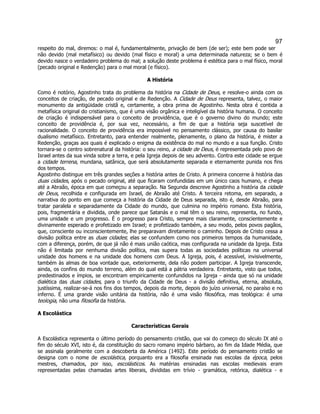 97 
respeito do mal, diremos: o mal é, fundamentalmente, privação de bem (de ser); este bem pode ser não devido (mal metafísico) ou devido (mal físico e moral) a uma determinada natureza; se o bem é devido nasce o verdadeiro problema do mal; a solução deste problema é estética para o mal físico, moral (pecado original e Redenção) para o mal moral (e físico). 
A História 
Como é notório, Agostinho trata do problema da história na Cidade de Deus, e resolve-o ainda com os conceitos de criação, de pecado original e de Redenção. A Cidade de Deus representa, talvez, o maior monumento da antigüidade cristã e, certamente, a obra prima de Agostinho. Nesta obra é contida a metafísica original do cristianismo, que é uma visão orgânica e inteligível da história humana. O conceito de criação é indispensável para o conceito de providência, que é o governo divino do mundo; este conceito de providência é, por sua vez, necessário, a fim de que a história seja suscetível de racionalidade. O conceito de providência era impossível no pensamento clássico, por causa do basilar dualismo metafísico. Entretanto, para entender realmente, plenamente, o plano da história, é mister a Redenção, graças aos quais é explicado o enigma da existência do mal no mundo e a sua função. Cristo tornara-se o centro sobrenatural da história: o seu reino, a cidade de Deus, é representada pelo povo de Israel antes da sua vinda sobre a terra, e pela Igreja depois de seu advento. Contra este cidade se ergue a cidade terrena, mundana, satânica, que será absolutamente separada e eternamente punida nos fins dos tempos. 
Agostinho distingue em três grandes seções a história antes de Cristo. A primeira concerne à história das duas cidades, após o pecado original, até que ficaram confundidas em um único caos humano, e chega até a Abraão, época em que começou a separação. Na Segunda descreve Agostinho a história da cidade de Deus, recolhida e configurada em Israel, de Abraão até Cristo. A terceira retoma, em separado, a narrativa do ponto em que começa a história da Cidade de Deus separada, isto é, desde Abraão, para tratar paralela e separadamente da Cidade do mundo, que culmina no império romano. Esta história, pois, fragmentária e dividida, onde parece que Satanás e o mal têm o seu reino, representa, no fundo, uma unidade e um progresso. É o progresso para Cristo, sempre mais claramente, conscientemente e divinamente esperado e profetizado em Israel; e profetizado também, a seu modo, pelos povos pagãos, que, consciente ou inconscientemente, lhe preparavam diretamente o caminho. Depois de Cristo cessa a divisão política entre as duas cidades; elas se confundem como nos primeiros tempos da humanidade, com a diferença, porém, de que já não é mais união caótica, mas configurada na unidade da Igreja. Esta não é limitada por nenhuma divisão política, mas supera todas as sociedades políticas na universal unidade dos homens e na unidade dos homens com Deus. A Igreja, pois, é acessível, invisivelmente, também às almas de boa vontade que, exteriormente, dela não podem participar. A Igreja transcende, ainda, os confins do mundo terreno, além do qual está a pátria verdadeira. Entretanto, visto que todos, predestinados e ímpios, se encontram empiricamente confundidos na Igreja - ainda que só na unidade dialética das duas cidades, para o triunfo da Cidade de Deus - a divisão definitiva, eterna, absoluta, justíssima, realizar-se-á nos fins dos tempos, depois da morte, depois do juízo universal, no paraíso e no inferno. É uma grande visão unitária da história, não é uma visão filosófica, mas teológica: é uma teologia, não uma filosofia da história. 
A Escolástica 
Características Gerais 
A Escolástica representa o último período do pensamento cristão, que vai do começo do século IX até o fim do século XVI, isto é, da constituição do sacro romano império bárbaro, ao fim da Idade Média, que se assinala geralmente com a descoberta da América (1492). Este período do pensamento cristão se designa com o nome de escolástica, porquanto era a filosofia ensinada nas escolas da época, pelos mestres, chamados, por isso, escolásticos. As matérias ensinadas nas escolas medievais eram representadas pelas chamadas artes liberais, divididas em trívio - gramática, retórica, dialética - e  