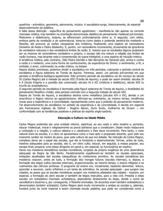98 
quadrívio - aritmética, geometria, astronomia, música. A escolástica surge, historicamente, do especial desenvolvimento da dialética. 
A falta dessa distinção - específica do pensamento agostiniano - manifesta-se não apenas na corrente chamada mística, mas também na orientação denominada dialética do pensamento medieval pré-tomista. Misticismo e dialeticismo, todavia, se diferenciam profundamente entre si. O segundo, com efeito, embora parta da revelação e do sobrenatural, toma-os como dados e pretende penetrá-los mediante a filosofia, até procurar as razões necessárias dos mistérios, finalizando uma espécie de racionalismo (Anselmo de Aosta e Pedro Abelardo). É, porém, um racionalismo inconsciente, proveniente da ignorância da verdadeira natureza e dos verdadeiros limites da razão. E, mesmo que os resultados lógicos pudessem ser os mesmos do racionalismo verdadeiro e próprio, o escopo não era reduzir a religião aos limites da razão humana, mas levantar esta à compreensão do supra-inteligível, a uma espécie de intuição mística. 
A tendência mística, pelo contrário, (São Pedro Damião e São Bernardo de Claraval) põe, acima e contra a razão e o intelecto, uma outra forma de conhecimento, de experiência do Divino: o sentimento, a fé, a vontade, o amor, culminando na união mística, no êxtase. 
Depois destas premissas, podemos dividir a escolástica em três períodos, colocando o período central da escolástica a figura soberana de Tomás de Aquino. Teremos, assim, um período pré-tomista em que persiste a tendência teológica-agostiniana. Este primeiro período da escolástica vai do começo do século IX (Carlos Magno) até à metade do século XIII (Tomás de Aquino), e pode ser assim dividido: séculos IX e X (Scoto Erígena e a questão dos universais); séculos XI e XII (místicos e dialéticos); século XIII (o triunfo do aristotelismo). 
O segundo período da escolástica é dominado pela figura soberana de Tomás de Aquino, o Aristóteles do pensamento filosófico cristão; este período coincide com a Segunda metade do século XIII. 
Depois de Tomás de Aquino, a escolástica declina como metafísica (séculos XIV e XV), devido a um anacrônico e ilógico retorno ao agostinianismo. Afirmam-se, entretanto, ao mesmo tempo, tendências novas para a experiência e a concretidade, representando como que o prelúdio do pensamento moderno. Tal desenvolvimento da escolástica no sentido da experiência e da concretidade, é devido em especial aos franciscanos ingleses de Osford - Rogério Bacon, Duns Scoto, Guilherme de Occam -, em conformidade com as tendências positivas e práticas do espírito anglo-saxônio. 
Educação e Cultura na Idade Média 
Carlos Magno pretendia dar uma unidade interior, espiritual, ao seu vasto e vário império e, portanto, educar intelectual, moral e religiosamente os povos bárbaros que o constituíam. Deste modo restauraria a civilização e a religião, a cultura clássica e o catolicismo e lhes daria incremento. Para tanto, o meio natural eram as escolas, e o clero se apresentava como o mais apto e preparado docente, quer pelo seu imanente caráter de mestre do povo, quer pela cultura de que era dotado. Na intenção de Carlos Magno, complexo devia ser o papel das escolas, que ele ia fundando e desenvolvendo: formar, antes de tudo, mestres adequados para as escolas, isto é, um clero culto; educar, em seguida, a massa popular, seu escopo final; preparar uma classe dirigente em geral e, em especial, os funcionários do império. 
Havia nos mosteiros beneditinos escolas monásticas, surgidas da própria exigência de uma observância adequada da Regra de São Bento. Paulatinamente espalharam-se também as escolas episcopais, imitações atualizadas das escolas catequéticas do cristianismo primitivo. As escolas monásticas dos mosteiros visavam, antes de tudo, a formação dos monges futuros (escolas internas), e, depois, a formação dos leigos cultos (escolas externas), proporcionando, ao mesmo tempo, o ensino religioso e os rudimentos das ciências profanas. O programa de ensino era, inicialmente, bastante elementar: leitura, aprender a escrever, canto orfeônico e um tanto de aritmética. As escolas episcopais - que surgem nas cidades, ao passo que as escolas monásticas surgem nos mosteiros afastados das cidades - visavam, em especial, a formação do clero secular e também de leigos instruídos, para a vida civil. Presidia a estas escolas um eclesiástico chamado scholasticus, dependente diretamente do bispo, donde o nome de escolástica à doutrina e, por conseguinte, à filosofia ensinadas. Os docentes eram também eclesiásticos e denominados também scholastici. Carlos Magno dará muito incremento a ambas as escolas e, ademais, fundará junto da corte imperial a assim chamada escola palatina, que pode ser considerada como a  