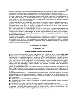 99 
primeira universidade medieval. Mencionamos também como, com o correr do tempo, no âmbito das paróquias, as escolas paroquiais, destinadas a ensinar ao povo os primeiros elementos do saber. 
Para elaborar o seu vasto plano de política escolar, Carlos Magno chamou à corte Alcuíno (735-804, mais ou menos), que veio da Inglaterra, o viveiro da cultura naquela época. E sob a sua inspiração, a partir do ano 787, foram emanados os decretos capitulares para a organização das escolas, enquanto o douto inglês ditava-lhes o programa relativo, que se espalhou pelo vasto império e perdurou invariado, podemos dizer, durante toda a Idade Média. 
O programa de Alcuíno abraçava as sete artes liberais, de que acima falamos, repartidas no trívio e no quadrívio. O trívio abraçava as disciplinas formais: gramática, retórica, dialética, esta última desenvolvendo-se, mais tarde, na filosofia; o quadrívio abraçava as disciplinas reais: aritmética, geometria, astronomia, música, e, mais tarde, a medicina. 
Sob a direção de Alcuíno, foi constituída junto da corte de Carlos Magno a famosa escola palatina. Nela ensinaram os homens mais famosos da época, como, por exemplo, o historiador Paulo Diácono, o gramático Pedro de Pisa, o teólogo Paulino de Aquiléia. Freqüentavam esta escolas o próprio imperador, os príncipes e os jovens da nobreza. Outras escolas surgiram, em seguida, especialmente na França, modeladas na escola palatina. 
Ao lado desta instrução e educação eclesiásticas, ministradas por eclesiásticos e, sobretudo, a eclesiásticos, temos na Idade Média uma educação militar, ministrada por militares e a militares; a Igreja, bem cedo, imprimiu também a esta educação uma orientação ética, religiosa, católica. Como é sabido, o feudalismo é uma organização social, política, econômica, militar, inicialmente baseada na força, segundo o espírito dos bárbaros dominadores. 
A Escolástica Pré-Tomista 
Os Séculos IX e X: 
Scoto Erígena e o Problema dos Universais 
A história da filosofia escolástica começa propriamente com o nome de Scoto Erígena. João Scoto Erígena nasceu na Irlanda, dita Scotia maior, Eriu em língua céltica, donde o nome de Scoto Erígena. Pelo ano de 874 é chamado à corte culta e brilhante de Carlos o Calvo, para presidir e lecionar na escola palatina. Parece Ter falecido em França pelo ano 877. A sua obra principal é Da Divisão da Natureza (847), em cinco livros; é um diálogo entre mestre e discípulo e se inspira no neoplatonismo do pseudo Dionísio Areopagita, que Erígena traduziu do grego para o latim. Foi condenada pela Igreja (1225), e pode-se dizer que representa a falência definitiva das tentativas de síntese entre neoplatonismo emanatista e criacionismo cristão. 
Erígena parte da revelação divina para, depois, penetrar os mistérios mediante a razão iluminada por Deus. Tal pretensão de penetrar racionalmente os mistérios revelados devia acabar logicamente no racionalismo e, por conseqüência, na supressão do sobrenatural, por mais ortodoxa que fosse a intenção do autor. 
Eminentemente neoplatônico é o esquema especulativo de Da Divisão da Natureza: a descida da Unidade à multiplicidade, e retorno da multiplicidade à Unidade. De Deus desce-se às idéias supremas, aos gêneros, às espécies, aos indivíduos, e vice-versa. Deste modo, a divisão da natureza, da realidade, fica assim configurada: 
1°. - A natureza que não é criada e cria (Deus Padre); 
2°. - A natureza que é criada e cria (o Verbo de Deus, em que são contidas as idéias eternas, exemplares e causas das coisas); 
3°. - A natureza que é criada e não cria (as coisas, realizadas mediante o Espírito de Deus); 
4°. - A natureza que não é criada e não cria (isto é, Deus, concebido, porém, como ômega, termo, fim da realidade, e não como alfa, princípio). Como se vê, as fases primeira e Quarta coincidem (Deus = não criado), bem como coincidem as fases Segunda e terceira (mundo = criado).  