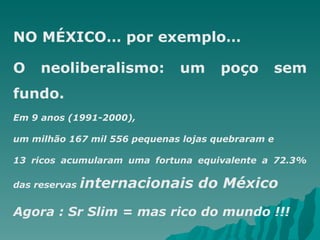 NO MÉXICO… por exemplo… O neoliberalismo: um poço sem fundo. Em 9 anos (1991-2000),  um milhão 167 mil 556 pequenas lojas quebraram e  13 ricos acumularam uma fortuna equivalente a 72.3% das reservas  internacionais do México Agora : Sr Slim = mas rico do mundo !!! 