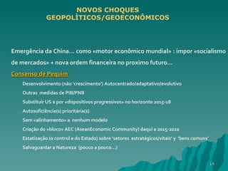 Emergência da China… como «motor econômico mundial» : impor «socialismo de mercados» + nova ordem financeira no proximo futuro… Consenso de Pequim  Desenvolvimento (não ‘crescimento’) Autocentrado/adaptativo/evolutivo  Outras  medidas de PIB/PNB Substituir US $ por «dispositivos progressivos» no horizonte 2015-18 Autosuficiência(s) prioritária(s) Sem «alinhamento» a  nenhum modelo Criação do «bloco» AEC (AseanEconomic Community) daquí a 2015-2020 Estatização (o control e do Estado) sobre ‘setores  estratégicos/vitais’ y  ‘bens comuns’ Salvaguardar a Natureza  (pouco a pouco…) NOVOS CHOQUES GEOPOLÌTICOS/GEOECONÔMICOS 