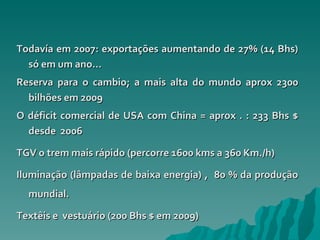 Todavía em 2007: exportações aumentando de 27% (14 Bhs) só em um ano…  Reserva para o cambio; a mais alta do mundo aprox 2300 bilhões em 2009 O déficit comercial de USA com China = aprox . : 233 Bhs $ desde  2006 TGV o trem mais rápido (percorre 1600 kms a 360 Km./h) Iluminação (lâmpadas de baixa energia) ,  80 % da produção mundial. Textêis e  vestuário (200 Bhs $ em 2009) 