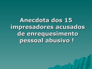 Anecdota dos 15 impresadores acusados de enrequesimento pessoal abusivo !  
