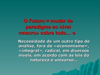 O Futuro = mudar de paradigma ao nivel «macro» sobre todo… e  Necessidade de um outro tipo de análise, fora do «economismo», «integral», radical, em diversos níveis, em acordo com as leis da natureza e universo… 