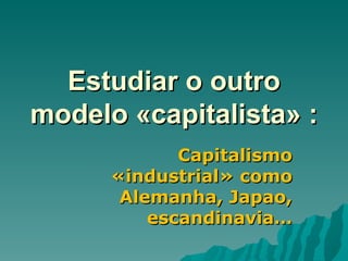 Estudiar o outro modelo «capitalista» : Capitalismo «industrial» como Alemanha, Japao, escandinavia… 