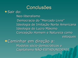 Conclusões Sair do:  Neo-liberalismo Democracia do “Mercado Livre” Ideologia de Imitação Norte Americana Ideologia do Lucro Máximo Concepção Homem e Natureza como  estoques Caminhar em direção a: Modelos sócio-democráticos e  Capitalismo NÃO-ESTADUNIDENSE 