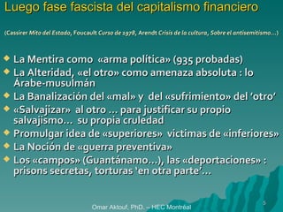 Luego fase fascista del capitalismo financiero (Cassirer  Mito del Estado , Foucault  Curso de 1978 , Arendt  Crisis de la cultura, Sobre el antisemitismo… ) La Mentira como  «arma política» (935 probadas) La Alteridad, «el otro» como amenaza absoluta : lo Árabe-musulmán La Banalización del «mal» y  del «sufrimiento» del ’otro’ «Salvajizar»  al otro … para justificar su propio  salvajismo…  su propia cruledad Promulgar idea de «superiores»  victimas de «inferiores»   La Noción de «guerra preventiva» Los «campos» (Guantánamo…), las «deportaciones» : prisons secretas, torturas ‘en otra parte’… Omar Aktouf, PhD. – HEC Montréal 