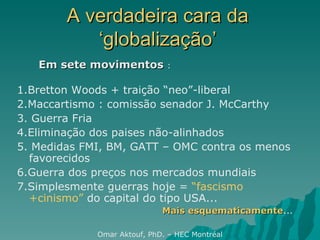 A verdadeira cara da ‘globalização’ 1.Bretton Woods + traição “neo”-liberal 2.Maccartismo : comissão senador J. McCarthy  3. Guerra Fria 4.Eliminação dos paises não-alinhados 5. Medidas FMI, BM, GATT – OMC contra os menos favorecidos 6.Guerra dos preços nos mercados mundiais 7.Simplesmente guerras hoje =  “fascismo +cinismo”  do capital do tipo USA... Mais esquematicamente ... Omar Aktouf, PhD. – HEC Montréal Em sete movimentos  : 