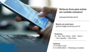 Sinta-se livre para entrar
em contato conosco!
www.guicoaching.com.br
Telefone
(11) 9 8981-5140
(11) 9 8955-6643 – WhatsApp Available
Endereço
Av. Gen. Mac Arthur, 1028 – Sala 2
– Vila Lageado – São Paulo
Mande um email para
guilherme@guicoaching.com.br
 