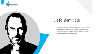 04
Steve Jobsfoi demitido da Apple em 1985, após uma série deatritos
entre diretores da empresa e oCEOna época, John Sculley. Sua
demissão ocorreu apósconflitos deideiais edisputa por poder
dentro da empresa que ele mesmo criou.
Elefoidemitido!
 