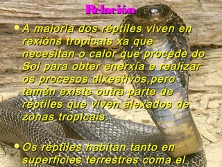 RReellaacciióónn 
AA mmaaiioorriiaa ddooss rrééppttiilleess vviivveenn eenn 
rreexxiióónnss ttrrooppiiccaaiiss xxaa qquuee 
nneecceessiittaann oo ccaalloorr qquuee pprroocceeddee ddoo 
SSooll ppaarraa oobbtteerr eenneerrxxííaa ee rreeaalliizzaarr 
ooss pprroocceessooss ddiixxeessttiivvooss,,ppeerroo 
ttaamméénn eexxiissttee oouuttrraa ppaarrttee ddee 
rrééppttiilleess qquuee vviivveenn aalleexxaaddooss ddee 
zzoonnaass ttrrooppiiccaaiiss.. 
OOss rrééppttiilleess hhaabbiittaann ttaannttoo eenn 
ssuuppeerrffiicciieess tteerrrreessttrreess ccoommaa eell 
ssuuppeerriiffiicciieess aarrbbóórreeaass.. 
 