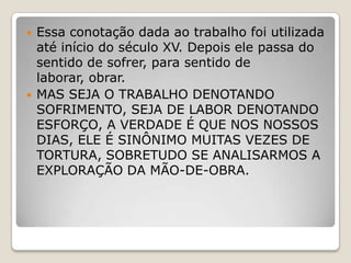 



Essa conotação dada ao trabalho foi utilizada
até início do século XV. Depois ele passa do
sentido de sofrer, para sentido de
laborar, obrar.
MAS SEJA O TRABALHO DENOTANDO
SOFRIMENTO, SEJA DE LABOR DENOTANDO
ESFORÇO, A VERDADE É QUE NOS NOSSOS
DIAS, ELE É SINÔNIMO MUITAS VEZES DE
TORTURA, SOBRETUDO SE ANALISARMOS A
EXPLORAÇÃO DA MÃO-DE-OBRA.

 
