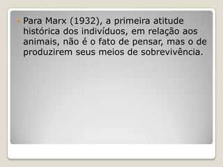 

Para Marx (1932), a primeira atitude
histórica dos indivíduos, em relação aos
animais, não é o fato de pensar, mas o de
produzirem seus meios de sobrevivência.

 