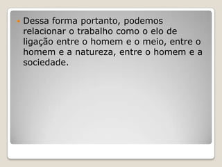 

Dessa forma portanto, podemos
relacionar o trabalho como o elo de
ligação entre o homem e o meio, entre o
homem e a natureza, entre o homem e a
sociedade.

 