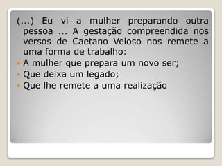(...) Eu vi a mulher preparando outra
pessoa ... A gestação compreendida nos
versos de Caetano Veloso nos remete a
uma forma de trabalho:
 A mulher que prepara um novo ser;
 Que deixa um legado;
 Que lhe remete a uma realização

 