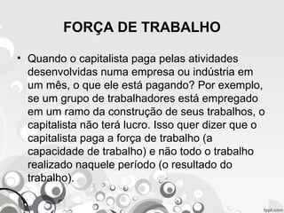 FORÇA DE TRABALHO
• Quando o capitalista paga pelas atividades
desenvolvidas numa empresa ou indústria em
um mês, o que ele está pagando? Por exemplo,
se um grupo de trabalhadores está empregado
em um ramo da construção de seus trabalhos, o
capitalista não terá lucro. Isso quer dizer que o
capitalista paga a força de trabalho (a
capacidade de trabalho) e não todo o trabalho
realizado naquele período (o resultado do
trabalho).
 