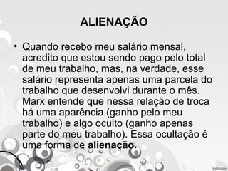 ALIENAÇÃO
• Quando recebo meu salário mensal,
acredito que estou sendo pago pelo total
de meu trabalho, mas, na verdade, esse
salário representa apenas uma parcela do
trabalho que desenvolvi durante o mês.
Marx entende que nessa relação de troca
há uma aparência (ganho pelo meu
trabalho) e algo oculto (ganho apenas
parte do meu trabalho). Essa ocultação é
uma forma de alienação.
 