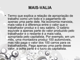MAIS-VALIA
• Termo que explica a relação de apropriação de
trabalho como um todo e o pagamento de
apenas uma parte dele. Na economia marxista,
mais-valia é a diferença entre o valor que o
trabalhador produz e o seu salário. O salário
equivale a apenas parte do valor produzido pelo
trabalhador e o restante é a mais-valia,
apropriada pelo capitalista. Por exemplo, em um
mês, uma montadora produz 100 automóveis,
mas não paga o valor dos 100 carros para os
trabalhadores. Paga apenas uma parte desse
valor, a outra parte é o lucro do capitalista.
 